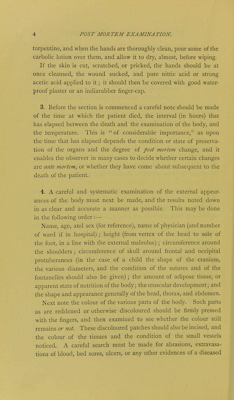 turpentine, and when the hands are thoroughly clean, pour some of the carbolic lotion over them, and allow it to dry, almost, before wiping. If the skin is cut, scratched, or pricked, the hands should be at once cleansed, the wound sucked, and pure nitric acid or strong acetic acid applied to it; it should then be covered with good water- proof plaster or an indiarubber finger-cap. 3. Before the section is commenced a careful note should be made of the time at which the patient died, the interval (in hours) that has elapsed between the death and the examination of the body, and the temperature. This is  of considerable importance, as upon the time that has elapsed depends the condition or state of preserva- tion of the organs and the degree of post inortevi change, and it enables the observer in many cases to decide whether certain changes are ante 7nortem, or whether they have come about subsequent to the death of the patient. 4. A careful and systematic examination of the external appear- ances of the body must next be made, and the results noted down in as clear and accurate a manner as possible. This may be done in the following order :— Name, age, and sex (for reference), name of physician (and number of ward if in hospital); height (from vertex of the head to sole of the foot, in a line with the external maleolus); circumference around the shoulders ; circumference of skull around frontal and occipital protuberances (in the case of a child the shape of the cranium, the various diameters, and the condition of the sutures and of the fontanelles should also be given); the amount of adipose tissue, or apparent state of nutrition of the body; the muscular development; and the shape and appearance generally of the head, thorax, and abdomen. Next note the colour of the various parts of the body. Such parts as are reddened or otherwise discoloured should be firmly pressed with the fingers, and then examined to see whether the colour still remains or not. These discoloured patches should also be incised, and the colour of the tissues and the condition of the small vessels noticed. A careful search must be made for abrasions, extravasa- tions of blood, bed sores, ulcers, or any other evidences of a diseased