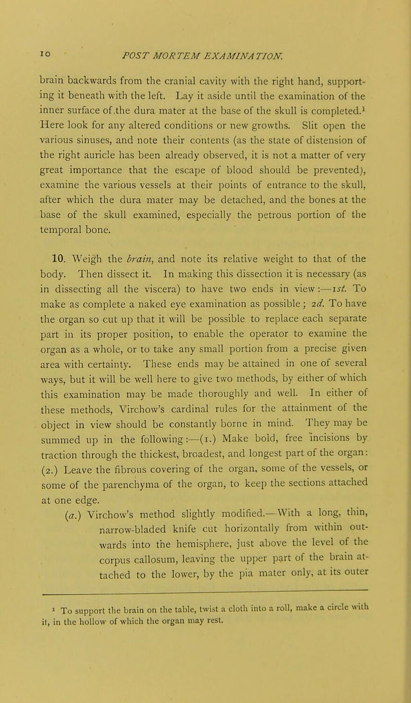brain backwards from the cranial cavity with the right hand, support- ing it beneath with the left. Lay it aside until the examination of the inner surface of .the dura mater at the base of the skull is completed.^ Here look for any altered conditions or new growths. Slit open the various sinuses, and note their contents (as the slate of distension of the right auricle has been already observed, it is not a matter of very great importance that the escape of blood should be prevented), examine the various vessels at their points of entrance to the skull, after which the dura mater may be detached, and the bones at the base of the skull examined, especially the petrous portion of the temporal bone. 10. Weigh the brain, and note its relative weight to that of the body. Then dissect it. In making this dissection it is necessary (as in dissecting all the viscera) to have two ends in view:—ist. To make as complete a naked eye examination as possible ; 2d. To have the organ so cut up that it will be possible to replace each separate part in its proper position, to enable the operator to examine the organ as a whole, or to take any small portion from a precise given area with certainty. These ends may be attained in one of several ways, but it will be well here to give two methods, by either of which this examination may be made thoroughly and well. In either of these methods, Virchow's cardinal rules for the attainment of the object in view should be constantly borne in mind. They may be summed up in the following :—(i.) Make bold, free incisions by traction through the thickest, broadest, and longest part of the organ: (2.) Leave the fibrous covering of the organ, some of the vessels, or some of the parenchyma of the organ, to keep the sections attached at one edge. {a.) Virchow's method slightly modified.—With a long, thin, narrow-bladed knife cut horizontally from within out- wards into the hemisphere, just above the level of the corpus callosura, leaving the upper p;^rt of the brain at- taclied to the lower, by the pia mater only, at its outer 1 To support the brain on the table, twist a cloth into a roll, make a circle with it, in the hollow of which the organ may rest.