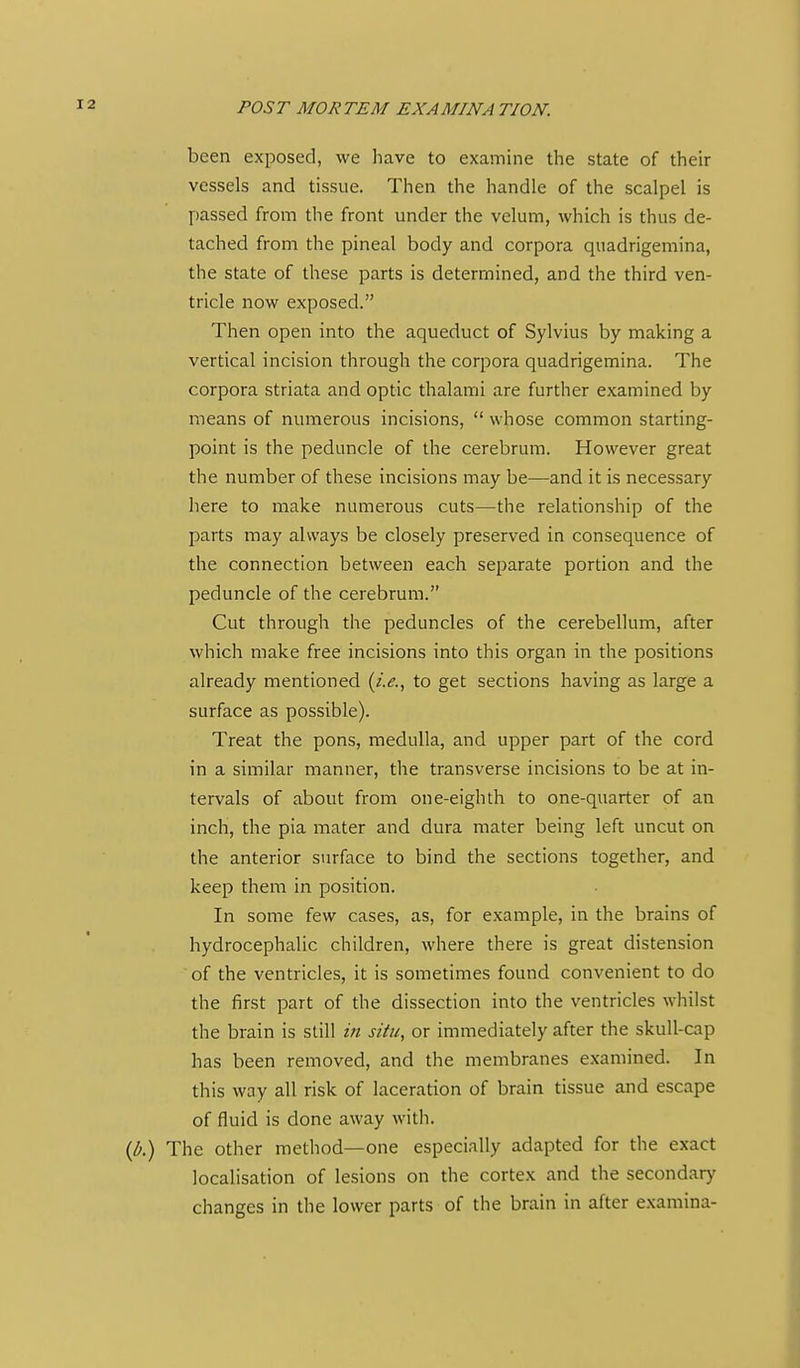 been exposed, we have to examine the state of their vessels and tissue. Then the handle of the scalpel is passed from the front under the velum, which is thus de- tached from the pineal body and corpora quadrigemina, the state of these parts is determined, and the third ven- tricle now exposed. Then open into the aqueduct of Sylvius by making a vertical incision through the corpora quadrigemina. The corpora striata and optic thalami are further examined by means of numerous incisions, whose common starting- point is the peduncle of the cerebrum. However great the number of these incisions may be—and it is necessary here to make numerous cuts—the relationship of the parts may always be closely preserved in consequence of the connection between each separate portion and the peduncle of the cerebrum. Cut through the peduncles of the cerebellum, after which make free incisions into this organ in the positions already mentioned {i.e.^ to get sections having as large a surface as possible). Treat the pons, medulla, and upper part of the cord in a similar manner, the transverse incisions to be at in- tervals of about from one-eighth to one-quarter of an inch, the pia mater and dura mater being left uncut on the anterior surface to bind the sections together, and keep them in position. In some few cases, as, for example, in the brains of hydrocephalic children, where there is great distension of the ventricles, it is sometimes found convenient to do the first part of the dissection into the ventricles whilst tlie brain is still in situ, or immediately after the skull-cap has been removed, and the membranes examined. In this way all risk of laceration of brain tissue and escape of fluid is done away with. {b.) The other method—one especially adapted for the exact localisation of lesions on the cortex and the secondary changes in the lower parts of the brain in after examina-