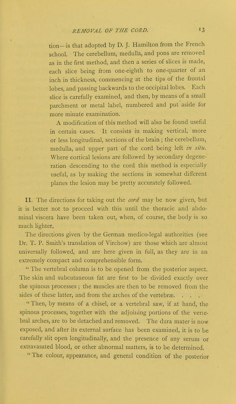 REMOVAL OF THE CORD. tion- is that adopted by D. J. Hamilton from the French school. The cerebellum, medulla, and pons are removed as in the first method, and then a series of slices is made, each slice being from one-eighth to one-quarter of an inch in thickness, commencing at the tips of the frontal lobes, and passing backwards to the occipital lobes. Each slice is carefully examined, and then, by means of a small parchment or metal label, numbered and put aside for more minute examination. A modification of this method will also be found useful in certain cases. It consists in making vertical, more or less longitudinal, sections of the brain; the cerebellum, medulla, and upper part of the cord being left iii situ. Where cortical lesions are followed by secondary degene- ration descending to the cord this method is especially useful, as by making the sections in somewhat different planes the lesion may be pretty accurately followed. 11. The directions for taking out the cord may be now given, but it is better not to proceed with this until the thoracic and abdo- minal viscera have been taken out, when, of course, the body is so much lighter. The directions given by the German medico-legal authorities (see Ur. T. P. Smith's translation of Virchow) are those which are almost universally followed, and are here given in full, as they are in an extremely compact and comprehensible form. The vertebral column is to be opened from the posterior aspect. The skin and subcutaneous fat are first to be divided exactly over the spinous processes; the muscles are then to be removed from the sides of these latter, and from the arches of the vertebrae. . . , Then, by means of a chisel, or a vertebral saw, if at hand, the spinous processes, together with the adjoining portions of the verte- bral arches, are to be detached and removed. The dura mater is now exposed, and after its external surface has been examined, it is to be carefully slit open longitudinally, and the presence of any serum or extravasated blood, or other abnormal matters, is to be determined. The colour, appearance, and general condition of the posterior