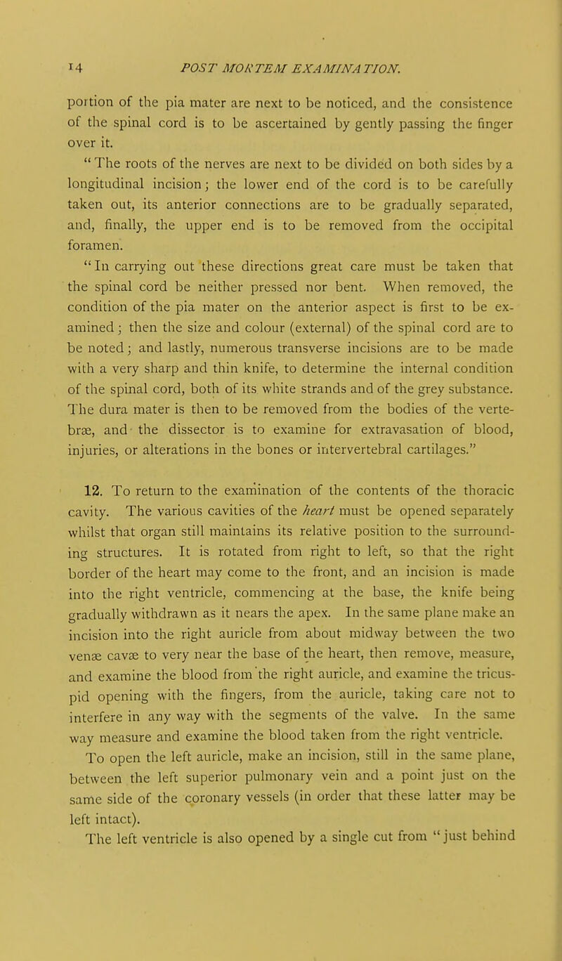 portion of the pia mater are next to be noticed, and the consistence of the spinal cord is to be ascertained by gently passing the finger over it. The roots of the nerves are next to be divided on both sides by a longitudinal incision; the lower end of the cord is to be carefully taken out, its anterior connections are to be gradually separated, and, finally, the upper end is to be removed from the occipital foramen. In carrying out these directions great care must be taken that the spinal cord be neither pressed nor bent. When removed, the condition of the pia mater on the anterior aspect is first to be ex- amined ; then the size and colour (external) of the spinal cord are to be noted; and lastly, numerous transverse incisions are to be made with a very sharp and thin knife, to determine the internal condition of the spinal cord, both of its white strands and of the grey substance. The dura mater is then to be removed from the bodies of the verte- br£e, and- the dissector is to examine for extravasation of blood, injuries, or alterations in the bones or intervertebral cartilages. 12. To return to the exaniination of the contents of the thoracic cavity. The various cavities of the Jieart must be opened separately whilst that organ still maintains its relative position to the surround- ing structures. It is rotated from right to left, so that the right border of the heart may come to the front, and an incision is made into the right ventricle, commencing at the base, the knife being gradually withdrawn as it nears the apex. In the same plane make an incision into the right auricle from about midway between the two vense cavEE to very near the base of the heart, then remove, measure, and examine the blood from the right auricle, and examine the tricus- pid opening with the fingers, from the auricle, taking care not to interfere in any way with the segments of the valve. In the same way measure and examine the blood taken from the right ventricle. To open the left auricle, make an incision, still in the same plane, between the left superior pulmonary vein and a point just on the same side of the coronary vessels (in order that these latter may be left intact). The left ventricle is also opened by a single cut from just behind