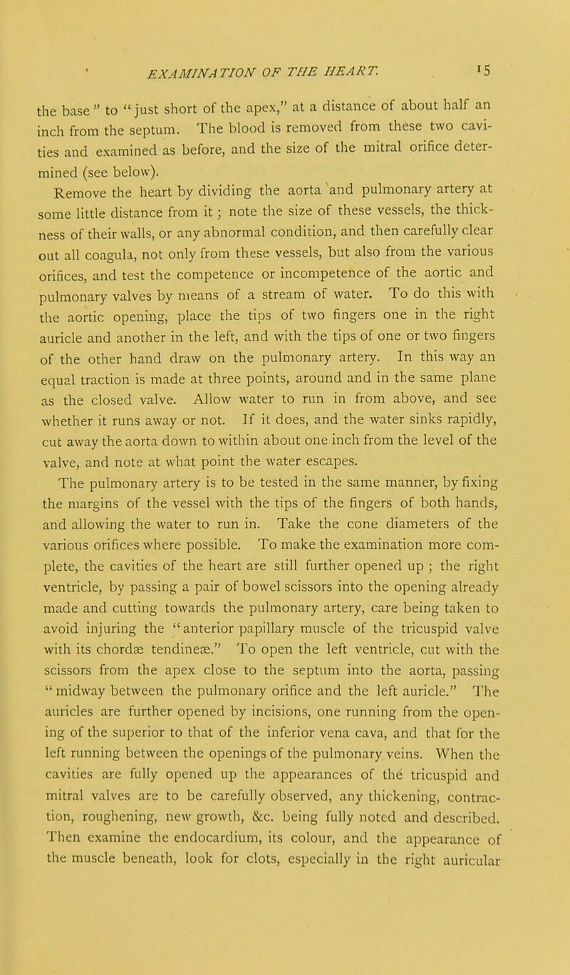 the base to just short of the apex, at a distance of about half an inch from the septum. The blood is removed from these two cavi- ties and examined as before, and the size of the mitral orifice deter- mined (see below). Remove the heart by dividing the aorta and pulmonary artery at some little distance from it; note the size of these vessels, the thick- ness of their walls, or any abnormal condition, and then carefully clear out all coagula, not only from these vessels, but also from the various orifices, and test the competence or incompetence of the aortic and pulmonary valves by means of a stream of water. To do this with the aortic opening, place the tips of two fingers one in the right auricle and another in the left, and with the tips of one or two fingers of the other hand draw on the pulmonary artery. In this way an equal traction is made at three points, around and in the same plane as the closed valve. Allow water to run in from above, and see whether it runs away or not. If it does, and the water sinks rapidly, cut away the aorta down to within about one inch from the level of the valve, and note at what point the water escapes. The pulmonary artery is to be tested in the same manner, by fixing the margins of the vessel with the tips of the fingers of both hands, and allowing the water to run in. Take the cone diameters of the various orifices where possible. To make the examination more com- plete, the cavities of the heart are still further opened up ; the right ventricle, by passing a pair of bowel scissors into the opening already made and cutting towards the pulmonary artery, care being taken to avoid injuring the anterior papillary muscle of the tricuspid valve with its chordse tendinese. To open the left ventricle, cut with the scissors from the apex close to the septum into the aorta, passing midway between the pulmonary orifice and the left auricle. The auricles are further opened by incisions, one running from the open- ing of the superior to that of the inferior vena cava, and that for the left running between the openings of the pulmonary veins. When the cavities are fully opened up the appearances of the tricuspid and mitral valves are to be carefully observed, any thickening, contrac- tion, roughening, new growth, &c. being fully noted and described. Then examine the endocardium, its colour, and the appearance of the muscle beneath, look for clots, especially in the right auricular