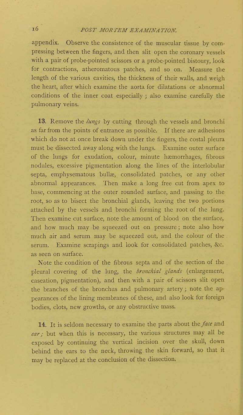 appendix. Observe the consistence of tlie muscular tissue by com- pressing between the fingers, and then slit open the coronary vessels with a pair of probe-pointed scissors or a probe-pointed bistoury, look for contractions, atheromatous patches, and so on. Measure the length of the various cavities, the thickness of their walls, and weigh the heart, after which examine the aorta for dilatations or abnormal conditions of the inner coat especially j also examine carefully the pulmonary veins. 13. Remove the lungs by cutting through the vessels and bronchi as far from the points of entrance as possible. If there are adhesions which do not at once break down under the fingers, the costal pleura must be dissected away along with the lungs. Examine outer surface of the lungs for exudation, colour, minute haemorrhages, fibrous nodules, excessive pigmentation along the lines of the interlobular septa, emphysematous bullae, consolidated patches, or any other abnormal appearances. Then make a long free cut from apex to base, commencing at the outer rounded surface, and passing to the root, so as to bisect the bronchial glands, leaving the two portions attached by the vessels and bronchi forming the root of the lung. Then examine cut surface, note the amount of blood on the surface, and how much may be squeezed out on pressure; note also how much air and serum may be squeezed out, and the colour of the serum. Examine scrapings and look for consoUdated patches, &c. as seen on surface. Note the condition of the fibrous septa and of the section of the pleural covering of the lung, the bronchial glands (enlargement, caseation, pigmentation), and then with a pair of scissors slit open the branches of the bronchus and pulmonary artery; note the ap- pearances of the lining membranes of these, and also look for foreign bodies, clots, new growths, or any obstructive mass. 14. It is seldom necessary to examine the parts about \!c\&face and ear; but when this is necessary, the various structures may all be exposed by continuing the vertical incision over the skull, down behind the ears to the neck, throwing the skin forward, so that it may be replaced at the conclusion of the dissection.
