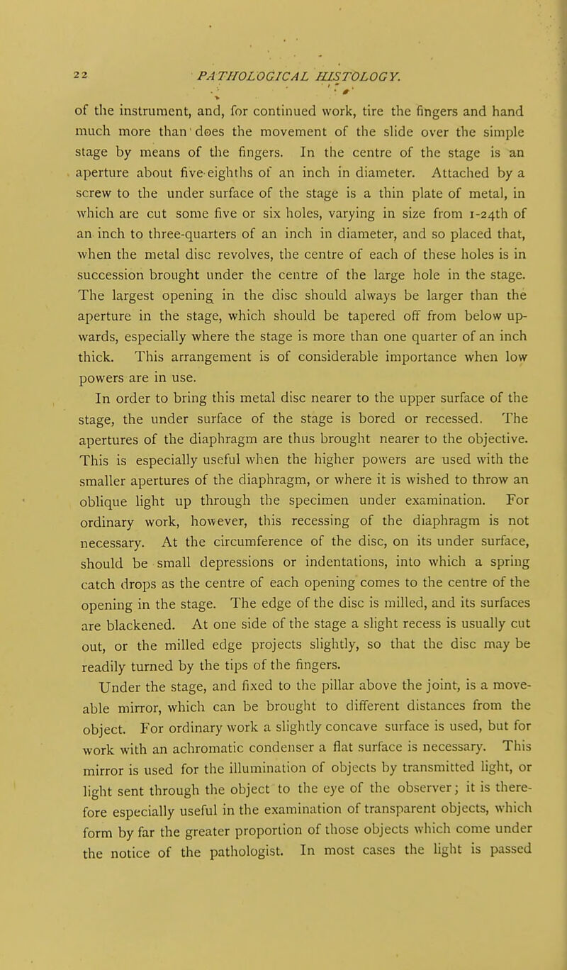 of the instrument, and, for continued work, tire the fingers and hand much more than'does the movement of the sHde over the simple stage by means of tlie fingers. In the centre of the stage is an aperture about five eightlis of an inch in diameter. Attached by a screw to the under surface of the stage is a thin plate of metal, in which are cut some five or six holes, varying in size from i-24th of an inch to three-quarters of an inch in diameter, and so placed that, when the metal disc revolves, the centre of each of these holes is in succession brought under the centre of the large hole in the stage. The largest opening in the disc should always be larger than the aperture in the stage, which should be tapered off from below up- wards, especially where the stage is more than one quarter of an inch thick. This arrangement is of considerable importance when low powers are in use. In order to bring this metal disc nearer to the upper surface of the stage, the under surface of the stage is bored or recessed. The apertures of the diaphragm are thus brought nearer to the objective. This is especially useful when the higher powers are used with the smaller apertures of the diaphragm, or where it is wished to throw an oblique light up through the specimen under examination. For ordinary work, hov^ever, this recessing of the diaphragm is not necessary. At the circumference of the disc, on its under surface, should be small depressions or indentations, into which a spring catch drops as the centre of each opening comes to the centre of the opening in the stage. The edge of the disc is milled, and its surfaces are blackened. At one side of the stage a slight recess is usually cut out, or the milled edge projects slightly, so that the disc may be readily turned by the tips of the fingers. Under the stage, and fixed to the pillar above the joint, is a move- able mirror, which can be brought to different distances from the object. For ordinary work a slightly concave surface is used, but for work with an achromatic condenser a flat surface is necessary. This mirror is used for the illumination of objects by transmitted light, or light sent through the object to the eye of the observer; it is there- fore especially useful in the examination of transparent objects, which form by far the greater proportion of those objects which come under the notice of the pathologist. In most cases the light is passed