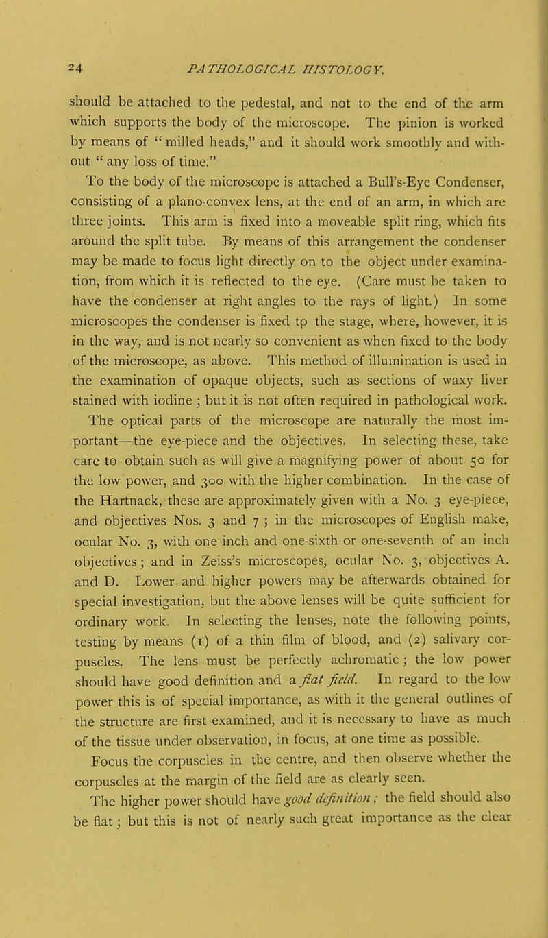 should be attached to the pedestal, and not to the end of the arm which supports the body of the microscope. The pinion is worked by means of milled heads, and it should work smoothly and with- out any loss of time. To the body of the microscope is attached a BuU's-Eye Condenser, consisting of a plano-convex lens, at the end of an arm, in which are three joints. This arm is fixed into a moveable split ring, which fits around the split tube. By means of this arrangement the condenser may be made to focus light directly on to the object under examina- tion, from which it is reflected to the eye. (Care must be taken to have the condenser at right angles to the rays of light.) In some microscopes the condenser is fixed tp the stage, where, however, it is in the way, and is not nearly so convenient as when fixed to the body of the microscope, as above. This method of illumination is used in the examination of opaque objects, such as sections of waxy liver stained with iodine; but it is not often required in pathological work. The optical parts of the microscope are naturally the most im- portant—the eye-piece and the objectives. In selecting these, take care to obtain such as will give a magnifying power of about 50 for the low power, and 300 with the higher combination. In the case of the Hartnack, these are approximately given with a No. 3 eye-piece, and objectives Nos. 3 and 7 ; in the microscopes of English make, ocular No. 3, with one inch and one-sixth or one-seventh of an inch objectives; and in Zeiss's microscopes, ocular No. 3, objectives A. and D. Lower, and higher powers may be afterwards obtained for special investigation, but the above lenses will be quite sufficient for ordinary work. In selecting the lenses, note the following points, testing by means (i) of a thin film of blood, and (2) salivary cor- puscles. The lens must be perfectly achromatic; the low power should have good definition and a flat field. In regard to the low power this is of special importance, as with it the general oudines of the structure are first examined, and it is necessary to have as much of the tissue under observation, in focus, at one time as possible. Focus the corpuscles in the centre, and then observe whether the corpuscles at the margin of the field are as clearly seen. The higher power should have good definition; the field should also be flat; but this is not of nearly such great importance as the clear
