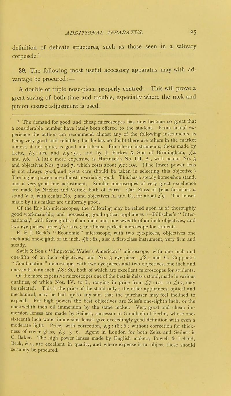 definition of delicate structures, such as those seen in a saUvary corpuscle.^ 29. The following most useful accessory apparatus may with ad- vantage be procured:— A double or triple nose-piece properly centred. This will prove a great saving of both time and trouble, especially v/here the rack and pinion coarse adjustment is used. ^ The demand for good and cheap microscopes has now become so great that a considerable number have lately been offered to the student. From actual ex- perience the author can recommend almost any of the following instruments as being very good and reliable ; but he has no doubt there are others in the market almost, if not quite, as good and cheap. For cheap instruments, those made by Leitz, ;,^'3 : los. and ;^5:Ss., and by J. Parkes & Son of Birmingham, and £(i. A little more expensive is Hartnack's No. III. A., with ocular No. 3 and objectives Nos. 3 and 7, which costs about : lOs. (The lower power lens is not always good, and great care should be taken in selecting this objective.) The higher powers are almost invariably good. This has a steady horse-shoe stand, and a very good fine adjustment. Similar microscopes of very great excellence are made by Nachet and Verick, both of Paris. Carl Zeiss of Jena furnishes a stand V b, with ocular No. 3 and objectives A. and D., for about /^g. The lenses made by this maker are uniformly good. Of the English microscopes, the following may be relied upon as of thoroughly good workmanship, and possessing good optical appliances :—Pillischer's Inter- national, with five-eighths of an inch and one-seventh of an inch objectives, and two eye-pieces, price /^J : los.; an almost perfect microscope for students. R. & J. Beck's Economic microscope, with two eye-pieces, objectives one inch and one-eighth of an inch, : 8s., also a first-class instrument, very firm and steady. Swift & Son's Improved Wales's American microscope, with one inch and one-fifth of an inch objectives, and No. 3 eye-piece, ;,^8 ; and C. Coppock's Combination microscope, with two eye-pieces and two objectives, one inch and one-sixth of an inch, :8s., both of which are excellent microscopes for students. Of the more expensive microscopes one of the best is Zeiss's stand, made in various qualities, of which Nos. IV. to I., ranging in price from £y : 10s. to ;^1S, may be selected. This is the price of the stand only ; the other appliances, optical and mechanical, may be had up- to any sum that the purchaser may feel inclined to expend. For high powers the best objectives are Zeisss one-eighth inch, or the one-twelfth inch oil immersion by the same maker. Very good and cheap im- mersion lenses are made by Seibert, successor to Gundlach of Berlin, whose one- sixteenth inch water immersion lenses give exceedingly good definition with even a moderate light. Price, with correction, £2 : 18 : 6; without correction for thick- ness of cover glass, £3:3: 6. Agent in London for both Zeiss and Seibert is C. Baker. The high power lenses made by English makers, Powell & Leland, Beck, &c., are excellent in quality, and where expense is no object these should certainly be procured.