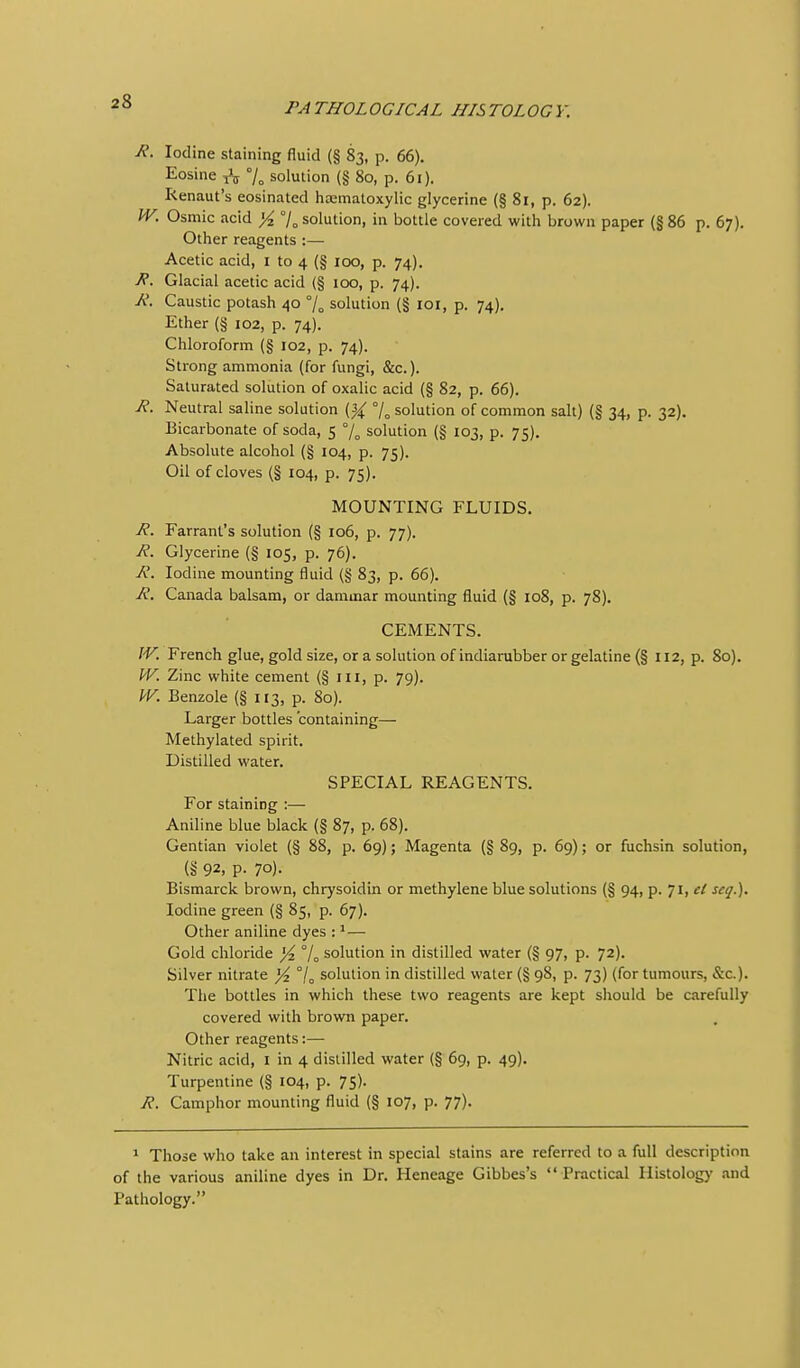 R. Iodine staining fluid (§ 83, p. 66). Eosine ^ % solution (§ 80, p. 61). Renaut's eosinated liasmatoxylic glycerine (§ 81, p. 62). W, Osmic acid yi 7o solution, in bottle covered with brown paper (§86 p. 67). Other reagents :— Acetic acid, i to 4 (§ 100, p. 74). R. Glacial acetic acid (§ 100, p. 74). A'. Caustic potash 40 /o solution (§ 101, p. 74), Ether (§ 102, p. 74). Chloroform (§ 102, p. 74). Strong ammonia (for fungi, &c.). Saturated solution of oxalic acid (§ 82, p. 66). R. Neutral saline solution {% % solution of common salt) (§ 34, p. 32). Bicarbonate of soda, 5 % solution (§ 103, p. 75). Absolute alcohol (§ 104, p. 75). Oil of cloves (§ 104, p. 75). MOUNTING FLUIDS. R. Farrant's solution (§ 106, p. 77). R. Glycerine (§ 105, p. 76). R. Iodine mounting fluid (§ 83, p. 66). R. Canada balsam, or dammar mounting fluid (§ 108, p. 78). CEMENTS. W. French glue, gold size, or a solution of indiarubber or gelatine (§ 112, p. 80). W. Zinc white cement (§ ill, p. 79). W. Benzole (§113, p. 80). Larger bottles containing— Methylated spirit. Distilled water. SPECIAL REAGENTS. For staining :— Aniline blue black (§ 87, p. 68). Gentian violet (§ 88, p. 69); Magenta (§ 89, p. 69); or fuchsin solution, (§ 92, p. 70). Bismarck brown, chrysoidin or methylene blue solutions (§ 94, p. 71, el scq.). Iodine green (§ 85, p. 67). Other aniline dyes :'— Gold chloride % % solution in distilled water (§ 97, p. 72). Silver nitrate ^ °/„ solution in distilled water (§ 98, p. 73) (for tumours, &c.). The bottles in which these two reagents are kept should be carefully covered with brown paper. Other reagents:— Nitric acid, I in 4 distilled water (§ 69, p. 49). Turpentine (§ 104, p. 75). R. Camphor mounting fluid (§ 107, p. 77). 1 Those who take an interest in special stains are referred to a full description of the various aniline dyes in Dr. Heneage Gibbes's Practical Histology and Pathology.