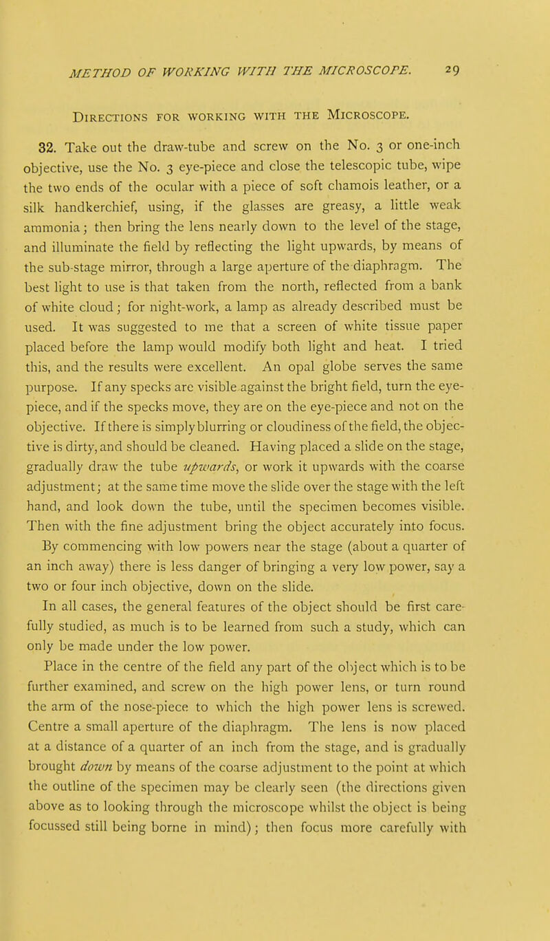 Directions for working with the Microscope. 32. Take out the draw-tube and screw on the No. 3 or one-inch objective, use the No. 3 eye-piece and close the telescopic tube, wipe the two ends of the ocular with a piece of soft chamois leather, or a silk handkerchief, using, if the glasses are greasy, a little weak ammonia; then bring the lens nearly down to the level of the stage, and illuminate the field by reflecting the light upwards, by means of the sub-stage mirror, through a large aperture of the diaphragm. The best light to use is that taken from the north, reflected from a bank of white cloud; for night-work, a lamp as already described must be used. It was suggested to me that a screen of white tissue paper placed before the lamp would modify both light and heat. I tried this, and the results were excellent. An opal globe serves the same purpose. If any specks are visible against the bright field, turn the eye- piece, and if the specks move, they are on the eye-piece and not on the objective. If there is simply blurring or cloudiness of the field, the objec- tive is dirty, and should be cleaned. Having placed a slide on the stage, gradually draw the tube upwards, or work it upwards with the coarse adjustment; at the same time move the slide over the stage with the left hand, and look down the tube, until the specimen becomes visible. Then with the fine adjustment bring the object accurately into focus. By commencing mth low powers near the stage (about a quarter of an inch away) there is less danger of bringing a very low^ power, say a two or four inch objective, down on the slide. In all cases, the general features of the object should be first care- fully studied, as much is to be learned from such a study, which can only be made under the low power. Place in the centre of the field any part of the object which is to be further examined, and screw on the high power lens, or turn round the arm of the nose-piece to which the high power lens is screwed. Centre a small aperture of the diaphragm. The lens is now placed at a distance of a quarter of an inch from the stage, and is gradually brought down by means of the coarse adjustment to the point at which the outline of the specimen may be clearly seen (the directions given above as to looking through the microscope whilst the object is being focussed still being borne in mind); then focus more carefully with