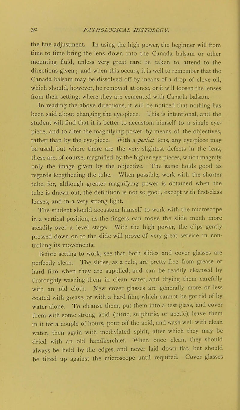 the fine adjustment. In using the high power, the beginner will from time to time bring the lens down into the Canada balsam or other mounting fluid, unless very great care be taken to attend to the directions given ; and when this occurs, it is well to remember that the Canada balsam may be dissolved off by means of a drop of clove oil, which should, however, be removed at once, or it will loosen the lenses from their setting, where they are cemented wiih Canada balsam. In reading the above directions, it will be noticed that nothing has been said about changing the eye-piece. This is intentional, and the student will find that it is better to accustom himself to a single eye- piece, and to alter the magnifying power by means of the objectives, rather than by the eye-piece. With a perfect lens, any eye-piece may be used, but where there are the very slightest defects in the lens, these are, of course, magnified by the higher eye-pieces, which magnify only the image given by the objective. The sa-ne holds good as regards lengthening the tube. When possible, work wi.h the shorter tube, for, although greater magnifying power is obtained when the tube is drawn out, the definition is not so good, except with first-class lenses, and in a very strong light. The student should accustom himself to work with the microscope in a vertical position, as the fingers can move the slide much more steadily over a level stage. With the high power, the clips gently pressed down on to the slide will prove Of very great service in con- troUing its movements. Before setting to work, see that both slides and cover glasses are perfectly clean. The slides, as a rule, are pretty free from grease or hard film when they are supplied, and can be readily cleansed by thoroughly washing them in clean water, and drying them carefully with an old cloth. New cover glasses are generally more or less coated with grease, or with a hard film, which cannot be got rid of by water alone. To cleanse them, put them into a test glass, and cover them with some strong acid (nitric, sulphuric, or acetic), leave them in it for a couple of hours, pour off the acid, and wash well with clean water, then again with methylated spirit, after which they may be dried with an old handkerchief When once clean, they should always be held by the edges, and never laid down flat, but should be tilted up against the microscope until required. Cover glasses