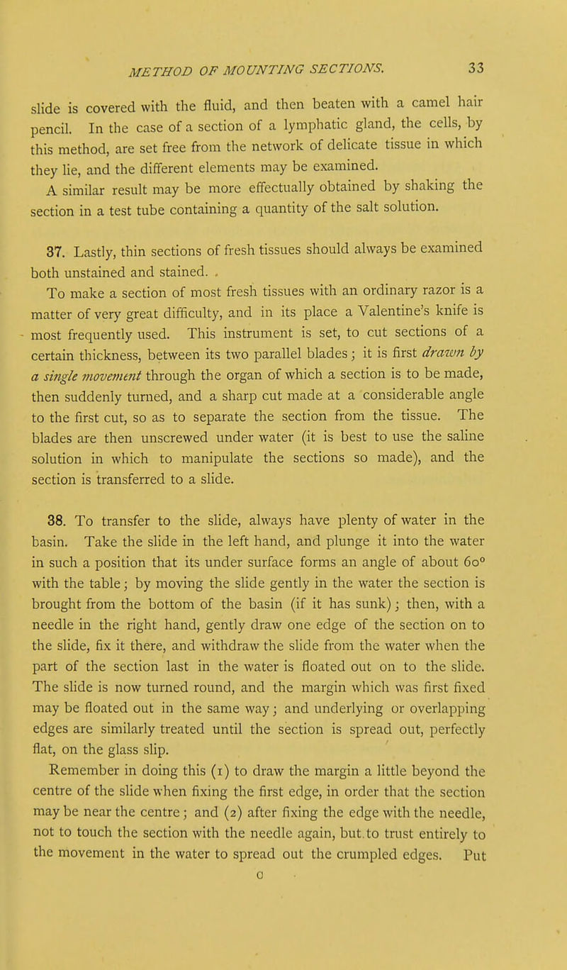slide is covered with the fluid, and then beaten with a camel hair pencil. In the case of a section of a lymphatic gland, the cells, by this method, are set free from the network of delicate tissue in which they lie, and the different elements may be examined. A similar result may be more effectually obtained by shaking the section in a test tube containing a quantity of the salt solution. 37. Lastly, thin sections of fresh tissues should always be examined both unstained and stained. , To make a section of most fresh tissues with an ordinary razor is a matter of very great difficulty, and in its place a Valentine's knife is most frequently used. This instrument is set, to cut sections of a certain thickness, between its two parallel blades; it is first drawn by a single movement through the organ of which a section is to be made, then suddenly turned, and a sharp cut made at a considerable angle to the first cut, so as to separate the section from the tissue. The blades are then unscrewed under water (it is best to use the saline solution in which to manipulate the sections so made), and the section is transferred to a slide. 38. To transfer to the slide, always have plenty of water in the basin. Take the slide in the left hand, and plunge it into the water in such a position that its under surface forms an angle of about 6o° with the table; by moving the slide gently in the water the section is brought from the bottom of the basin (if it has sunk) j then, with a needle in the right hand, gently draw one edge of the section on to the slide, fix it there, and withdraw the slide from the water when the part of the section last in the water is floated out on to the slide. The shde is now turned round, and the margin which was first fixed may be floated out in the same way; and underlying or overlapping edges are similarly treated until the section is spread out, perfectly flat, on the glass shp. Remember in doing this (i) to draw the margin a little beyond the centre of the slide when fixing the first edge, in order that the section may be near the centre; and (2) after fixing the edge with the needle, not to touch the section with the needle again, but. to trust entirely to the movement in the water to spread out the crumpled edges. Put 0