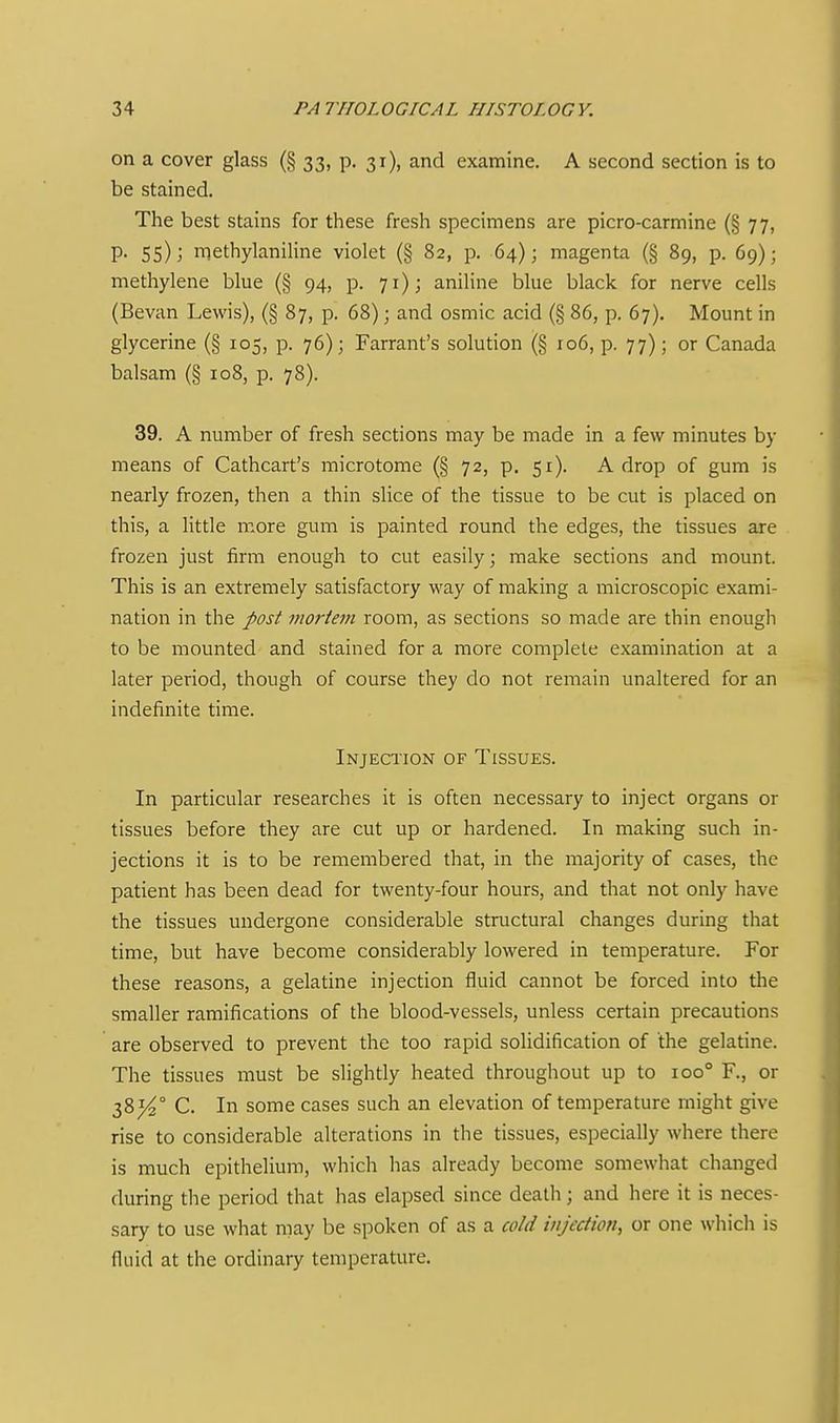 on a cover glass (§ 33, p. 31), and examine. A second section is to be stained. The best stains for these fresh specimens are picro-carmine (§ 77, p. 55); niethylaniHne violet (§ 82, p. 64); magenta (§ 89, p. 69); methylene blue (§ 94, p. 71); aniline blue black for nerve cells (Bevan Lewis), (§ 87, p. 68); and osmic acid (§ 86, p. 67). Mount in glycerine (§ 105, p. 76); Farrant's solution (§ 106, p. 77); or Canada balsam (§ 108, p. 78). 39. A number of fresh sections may be made in a few minutes by means of Cathcart's microtome (§ 72, p. 51). A drop of gum is nearly frozen, then a thin slice of the tissue to be cut is placed on this, a little more gum is painted round the edges, the tissues are frozen just firm enough to cut easily; make sections and mount. This is an extremely satisfactory way of making a microscopic exami- nation in the post viorteni room, as sections so made are thin enough to be mounted and stained for a more complete examination at a later period, though of course they do not remain unaltered for an indefinite time. Injection of Tissues. In particular researches it is often necessary to inject organs or tissues before they are cut up or hardened. In making such in- jections it is to be remembered that, in the majority of cases, the patient has been dead for twenty-four hours, and that not only have the tissues undergone considerable structural changes during that time, but have become considerably lowered in temperature. For these reasons, a gelatine injection fluid cannot be forced into the smaller ramifications of the blood-vessels, unless certain precautions are observed to prevent the too rapid solidification of the gelatine. The tissues must be slightly heated throughout up to 100° R, or 38^° C. In some cases such an elevation of temperature might give rise to considerable alterations in the tissues, especially where there is much epithelium, which lias already become somewhat changed during the period that has elapsed since death; and here it is neces- sary to use what may be spoken of as a cold injection^ or one which is fluid at the ordinary temperature.