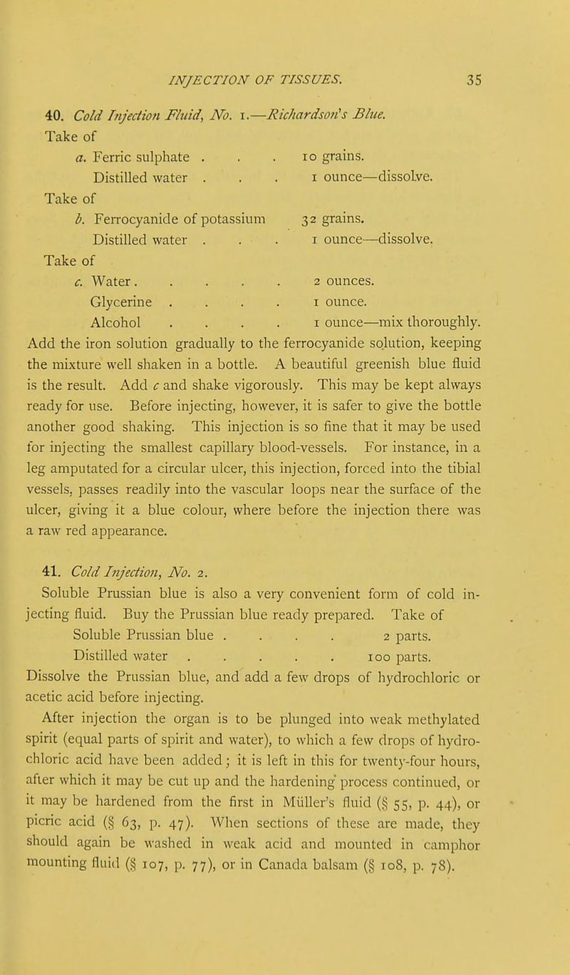 40. Cold Injection Fluid, No. i.—Richardson's Blue. Take of a. Ferric sulphate . . .10 grains. Distilled water . . . i ounce—dissolve. Take of b. Ferrocyanide of potassium 32 grains. Distilled water . . . i ounce—dissolve. Take of c. Water..... 2 ounces. Glycerine . . . . i ounce. Alcohol .... I ounce—mix thoroughly. Add the iron solution gradually to the ferrocyanide solution, keeping the mixture well shaken in a bottle. A beautiful greenish blue fluid is the result. Add c and shake vigorously. This may be kept always ready for use. Before injecting, however, it is safer to give the bottle another good shaking. This injection is so fine that it may be used for injecting the smallest capillary blood-vessels. For instance, in a leg amputated for a circular ulcer, this injection, forced into the tibial vessels, passes readily into the vascular loops near the surface of the ulcer, giving it a blue colour, where before the injection there was a raw red appearance. 41. Cold Injection, No. 2. Soluble Prussian blue is also a very convenient form of cold in- jecting fluid. Buy the Prussian blue ready prepared. Take of Soluble Prussian blue .... 2 parts. Distilled water . . . . . 100 parts. Dissolve the Prussian blue, and add a few drops of hydrochloric or acetic acid before injecting. After injection the organ is to be plunged into weak methylated spirit (equal parts of spirit and water), to which a few drops of hydro- chloric acid have been added; it is left in this for twenty-four hours, after which it may be cut up and the hardening process continued, or it may be hardened from the first in Miiller's fluid (§ 55, p. 44), or picric acid (§ 63, p. 47). When sections of these are made, they should again be washed in weak acid and mounted in camphor mounting fluid (§ 107, p. 77), or in Canada balsam (§ 108, p. 78).