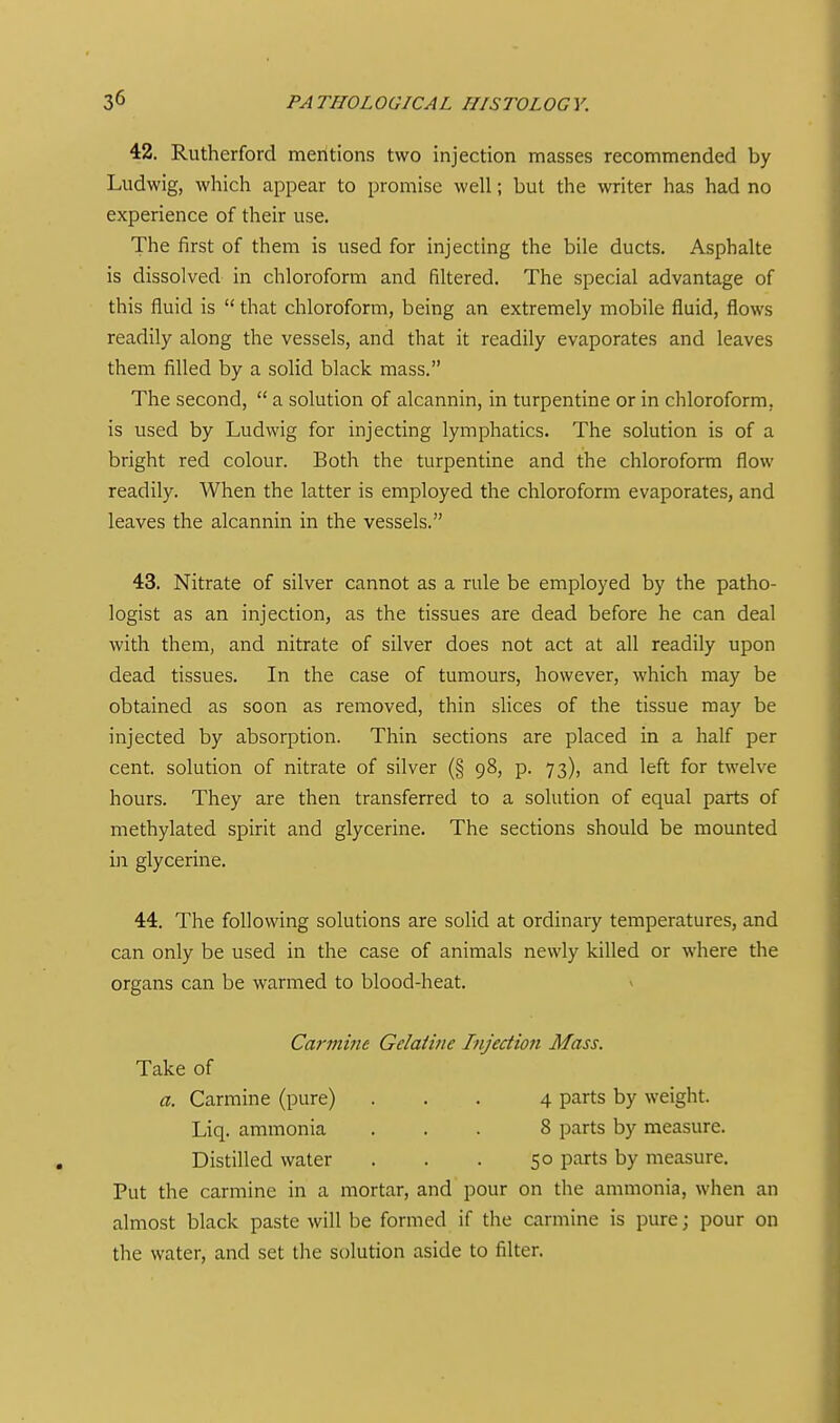 42. Rutherford mentions two injection masses recommended by Ludwig, which appear to promise well; but the writer has had no experience of their use. The first of them is used for injecting the bile ducts. Asphalte is dissolved in chloroform and filtered. The special advantage of this fluid is  that chloroform, being an extremely mobile fluid, flows readily along the vessels, and that it readily evaporates and leaves them filled by a solid black mass. The second,  a solution of alcannin, in turpentine or in chloroform, is used by Ludwig for injecting lymphatics. The solution is of a bright red colour. Both the turpentine and the chloroform flow readily. When the latter is employed the chloroform evaporates, and leaves the alcannin in the vessels. 43. Nitrate of silver cannot as a rule be employed by the patho- logist as an injection, as the tissues are dead before he can deal with them, and nitrate of silver does not act at all readily upon dead tissues. In the case of tumours, however, which may be obtained as soon as removed, thin sHces of the tissue may be injected by absorption. Thin sections are placed in a half per cent, solution of nitrate of silver (§ 98, p. 73), and left for twelve hours. They are then transferred to a solution of equal parts of methylated spirit and glycerine. The sections should be mounted in glycerine. 44. The following solutions are solid at ordinary temperatures, and can only be used in the case of animals newly killed or where the organs can be warmed to blood-heat. v Carmine Gdaiine Injection Mass. Take of a. Carmine (pure) ... 4 parts by weight. Liq. ammonia ... 8 parts by measure. Distilled water . . . 50 parts by measure. Put the carmine in a mortar, and pour on the ammonia, when an almost black paste will be formed if the carmine is pure; pour on the water, and set the solution aside to filter.