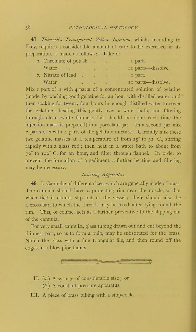 47. ThierscKs Transparent Yellow Injection, which, according to Frey, requires a considerable amount of care to be exercised in its preparation, is made as follows :—Take of a. Chromate of potash . . . i part. Mix I part of a with 4 parts of a concentrated solution of gelatine (made by washing good gelatine for an hour with distilled water, and then soaking for twenty-four hours in enough distilled water to cover the gelatine; heating this gently over a. water bath, and filtering through clean white flannel; this should be done each time the injection mass is prepared) in a porcelain jar. In a second jar mix 2 parts of b with 4 parts of the gelatine mixture. Carefully mix these two gelatine masses at a temperature of from 25° to 32° C, stirring rapidly with a glass rod ; then heat in a water bath to about from 70° to 100° C. for an hour, and filter through flannel. In order to prevent the formation of a sediment, a further heating and filtering may be necessary. 48. I. Cannulae of different sizes, which are generally made of brass. The cannula should have a projecting rim near the nozzle, so that when tied it cannot slip out of the vessel; there should also be a cross-bar, to which the threads may be fixed after tying round the rim. This, of course, acts as a further preventive to the slipping out of the cannula. For very small cannulse, glass tubing drawn out and cut beyond the thinnest part, so as to form a bulb, may be substituted for the brass. Notch the glass with a fine triangular file, and then round off the edges, in a blow-pipe flame. Water b. Nitrate of lead Water II parts—dissolve. I part. II parts—dissolve. Injecting Apparatus. 3 II. (a.) A syringe of considerable size ; or (b.) A constant pressure apparatus. III. A piece of brass tubing with a stop-cock.