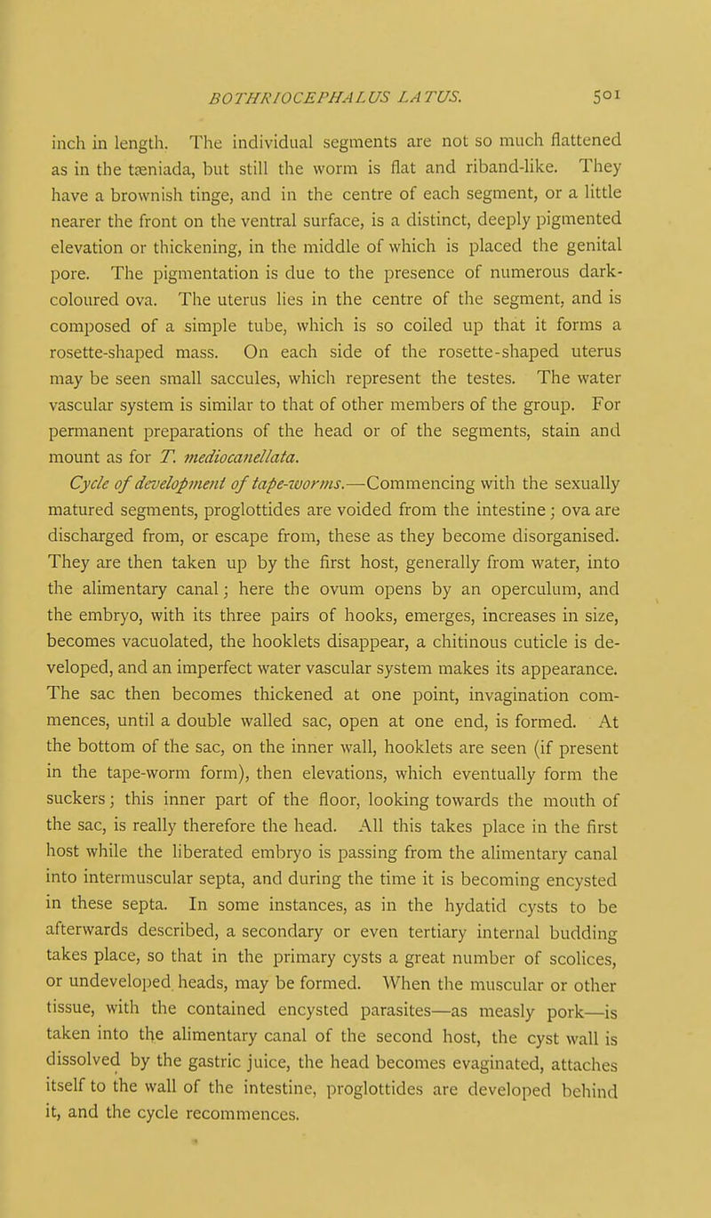 i BOTHRIOCEPHAL US LA TUS. 5° ^ inch in length. The individual segments are not so much flattened as in the teeniada, but still the worm is flat and riband-like. They have a brownish tinge, and in the centre of each segment, or a little nearer the front on the ventral surface, is a distinct, deeply pigmented elevation or thickening, in the middle of which is placed the genital pore. The pigmentation is due to the presence of numerous dark- coloured ova. The uterus lies in the centre of the segment, and is composed of a simple tube, which is so coiled up that it forms a rosette-shaped mass. On each side of the rosette-shaped uterus may be seen small saccules, which represent the testes. The water vascular system is similar to that of other members of the group. For permanent preparations of the head or of the segments, stain and mount as for T. mediocanel/ata. Cycle of droelopmeni of iape-7Vonus.—Commencing with the sexually matured segments, proglottides are voided from the intestine; ova are discharged from, or escape from, these as they become disorganised. They are then taken up by the first host, generally from water, into the alimentary canal; here the ovum opens by an operculum, and the embryo, with its three pairs of hooks, emerges, increases in size, becomes vacuolated, the hooklets disappear, a chitinous cuticle is de- veloped, and an imperfect water vascular system makes its appearance. The sac then becomes thickened at one point, invagination com- mences, until a double walled sac, open at one end, is formed. At the bottom of the sac, on the inner wall, hooklets are seen (if present in the tape-worm form), then elevations, which eventually form the suckers; this inner part of the floor, looking towards the mouth of the sac, is really therefore the head. All this takes place in the first host while the liberated embryo is passing from the alimentary canal into intermuscular septa, and during the time it is becoming encysted in these septa. In some instances, as in the hydatid cysts to be afterwards described, a secondary or even tertiary internal budding takes place, so that in the primary cysts a great number of scolices, or undeveloped heads, may be formed. When the muscular or other tissue, with the contained encysted parasites—as measly pork—is taken into the alimentary canal of the second host, the cyst wall is dissolved by the gastric juice, the head becomes evaginated, attaches itself to the wall of the intestine, proglottides are developed behind it, and the cycle recommences.