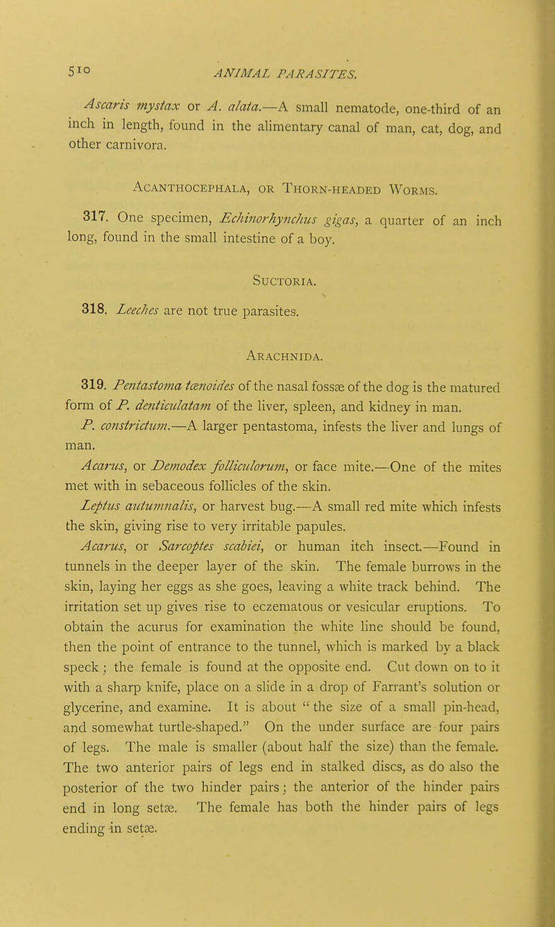 Ascaris mystax or A. alaia.—K small nematode, one-third of an inch in length, found in the alimentary canal of man, cat, dog, and other carnivora. ACANTHOCEPHALA, OR ThORN-HEADED WormS. 317. One specimen, Echinorhynchus gigas, a quarter of an inch long, found in the small intestine of a boy. SUCTORIA. 318. Leeches are not true parasites. Arachnida. 319. Pentastonia tcEJioides of the nasal fossae of the dog is the matured form of P. denticiilatam of the hver, spleen, and kidney in man. P. constridim.—A larger pentastoma, infests the Kver and lungs of man. Acancs, or Demodex follicnlortmi, or face mite.—One of the mites met with in sebaceous follicles of the skin. Leptus auiumnalis, or harvest bug.—A small red mite which infests the skin, giving rise to very irritable papules. Acarus, or Sarcopies scabiei, or human itch insect.—Found in tunnels in the deeper layer of the skin. The female burrows in the skin, laying her eggs as she goes, leaving a white track behind. The irritation set up gives rise to eczematous or vesicular eruptions. To obtain the acurus for examination the white line should be found, then the point of entrance to the tunnel, which is marked by a black speck ; the female is found at the opposite end. Cut down on to it with a sharp knife, place on a slide in a drop of Farrant's solution or glycerine, and examine. It is about  the size of a small pin-head, and somewhat turtle-shaped. On the under surface are four pairs of legs. The male is smaller (about half the size) than the female. The two anterior pairs of legs end in stalked discs, as do also the posterior of the two hinder pairs; the anterior of the hinder pairs end in long setK. The female has both the hinder pairs of legs ending in set£e.