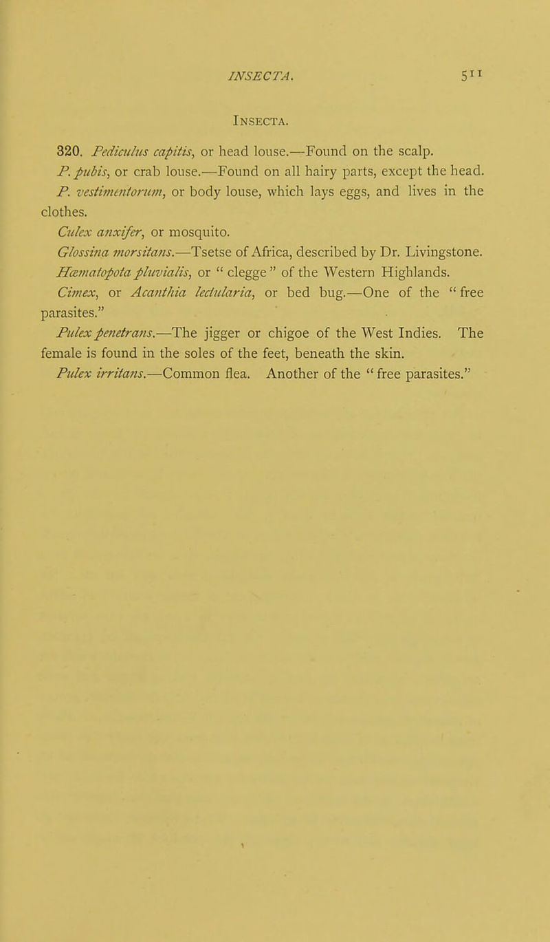 INSECT A. 5 Insecta. 320. Pediatlus capitis, or head louse.—Found on the scalp. P. pubis, or crab louse.—Found on all hairy parts, except the head. P. vestimtniorum, or body louse, which lays eggs, and lives in the clothes. Culex atixifer, or mosquito. Glossiiia morsitafis.—Tsetse of Africa, described by Dr. Livingstone. HcBinatopota plnvialis, or  clegge  of the Western Highlands. Ciniex, or Acanthia lecinlaria, or bed bug.—One of the  free parasites. Pitlexpmetrans.—The jigger or chigoe of the West Indies. The female is found in the soles of the feet, beneath the skin. Pulex irritans.—Common flea. Another of the  free parasites.