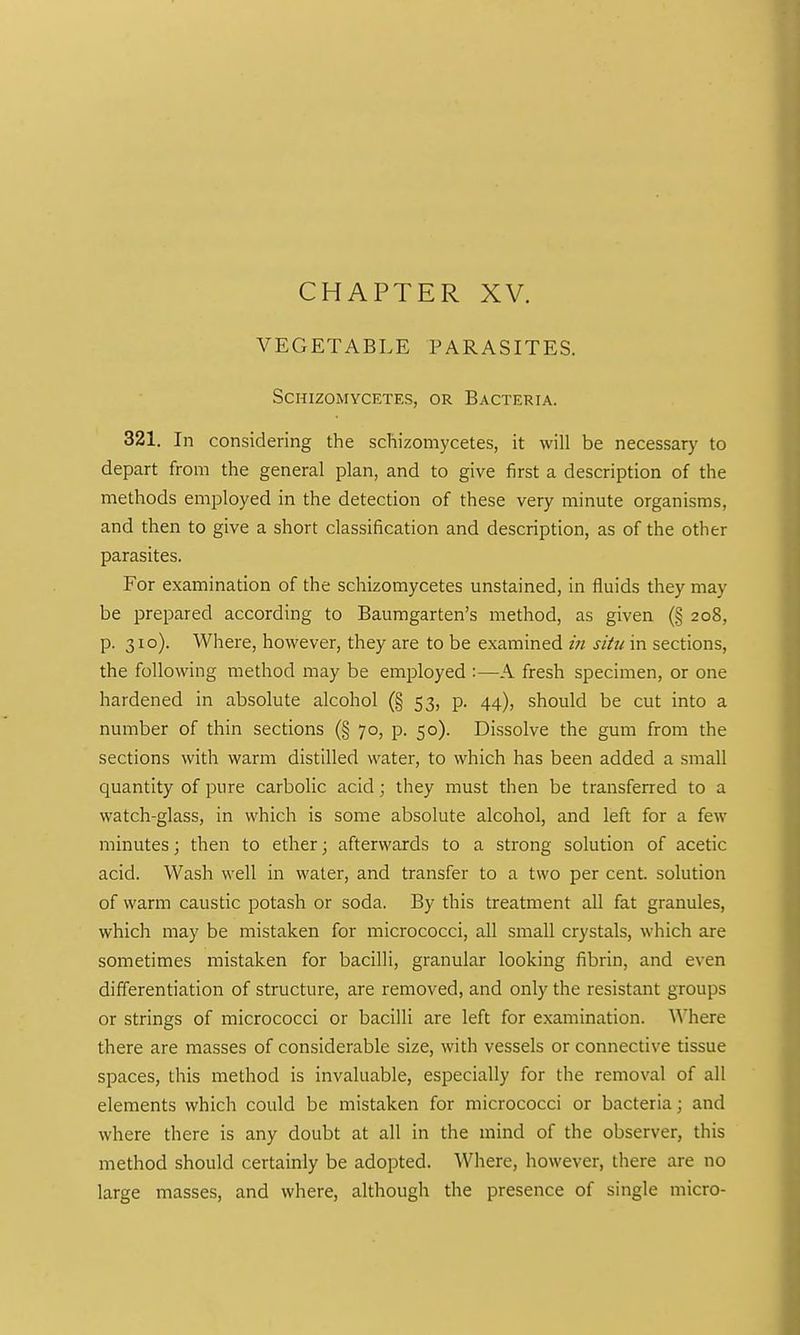 CHAPTER XV. VEGETABLE PARASITES. SCHIZOMYCETES, OR BACTERIA. 321. In considering the schizomycetes, it will be necessary to depart from the general plan, and to give first a description of the methods employed in the detection of these very minute organisms, and then to give a short classification and description, as of the other parasites. For examination of the schizomycetes unstained, in fluids they may be prepared according to Baumgarten's method, as given (§ 208, p. 310). Where, however, they are to be examined in situ in sections, the following method may be employed :—A fresh specimen, or one hardened in absolute alcohol (§ 53, p. 44), should be cut into a number of thin sections (§ 70, p. 50). Dissolve the gum from the sections with warm distilled water, to which has been added a small quantity of pure carbolic acid; they must then be transferred to a watch-glass, in which is some absolute alcohol, and left for a few minutes; then to ether; afterwards to a strong solution of acetic acid. Wash well in water, and transfer to a two per cent, solution of warm caustic potash or soda. By this treatment all fat granules, which may be mistaken for micrococci, all small crystals, which are sometimes mistaken for bacilli, granular looking fibrin, and even differentiation of structure, are removed, and only the resistant groups or strings of micrococci or bacilli are left for examination. Where there are masses of considerable size, with vessels or connective tissue spaces, this method is invaluable, especially for the removal of all elements which could be mistaken for micrococci or bacteria; and where there is any doubt at all in the mind of the observer, this method should certainly be adopted. Where, however, there are no large masses, and where, although the presence of single micro-