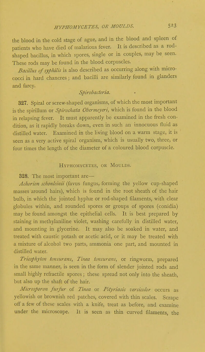 HVPHOMYCETES, OR MOULDS. the blood in the cold stage of ague, and in the blood and spleen of patients who have died of malarious fever. It is described as a rod- shaped bacillus, in which spores, single or in couples, may be seen. These rods may be found in the blood corpuscles. Bacillus of syphilis is also described as occurring along with micro- cocci in hard chancres; and bacilli are similarly found in glanders and farcy. Spirobaderia. 327. Spiral or screw-shaped organisms, of which the most important is the spirillum or SpirochcBia Obermeyeri, which is found in the blood in relapsing fever. It must apparently be examined in the fresh con- dition, as it rapidly breaks down, even in such an innocuous fluid as distilled water. Examined in the living blood on a warm stage, it is seen as a very active spiral organism, which is usually two, three, or four times the length of the diameter of a coloured blood corpuscle. Hyphomycetes, or Moulds. 328. The most important are— Achorion schonleinii (favus fungus, forming the yellow cup-shaped masses around hairs), which is found in the root sheath of the hair bulb, in which the jointed hyphse or rod-shaped filaments, with clear globules within, and rounded spores or groups of spores (conidia) may be found amongst the epithelial cells. It is best prepared by staining in methylaniline violet, washing carefully in distilled water, and mounting in glycerine. It may also be soaked in water, and treated with caustic potash or acetic acid, or it may be treated with a mixture of alcohol two parts, ammonia one part, and mounted in distilled water. Tricophyion tonsurans, Tinea tonsura7is, or ringworm, prepared in the same manner, is seen in the form of slender jointed rods and small highly refractile spores ; these spread not only into the sheath, but also up the shaft of the hair. Microsporon futfur of Tinea or Pityriasis versicolor occurs as yellowish or brownish red patches, covered with thin scales. Scrape off a few of these scales with a knife, treat as before, and examine under the microscope. It is seen as thin curved filaments, the
