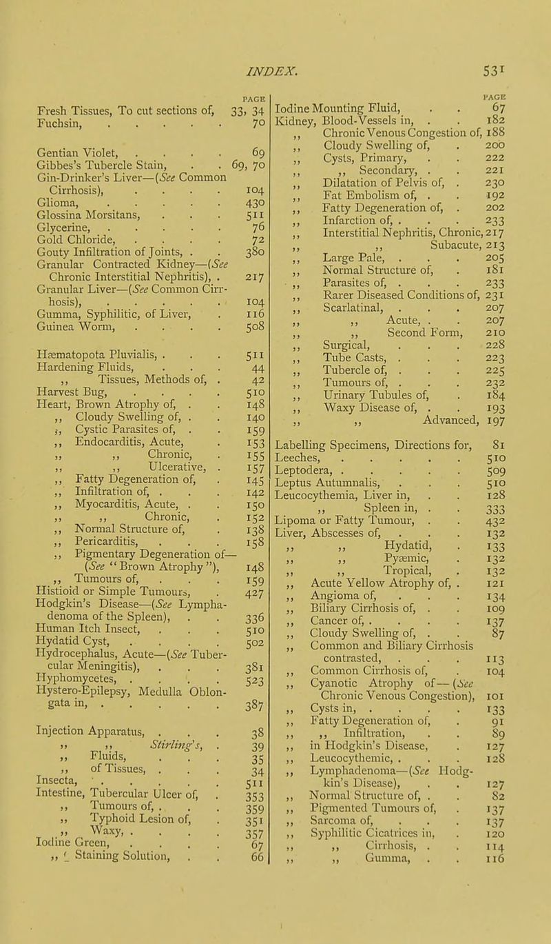 Fresh Tissues, To cut sections of, 33, 34 Fuchsin, 7° Gentian Violet, .... 69 Gibbes's Tubercle Stain, . . 69, 70 Gin-Drinker's Liver—{See Common Cirrhosis), .... 104 Glioma 430 Glossina Morsitans, . . . 511 Glycerine, ..... 76 Gold Chloride, .... 72 Gouty Infiltration of Joints, . . 380 Granular Contracted Kidney—(See Chronic Interstitial Nephritis), . 217 Granular Liver—{See Common Cirr- hosis), 104 Gumma, Syphilitic, of Liver, . 116 Guinea Worm, .... 508 Hfematopota Pluvialis, . . . 511 Hardening Fluids, ... 44 ,, Tissues, Methods of, . 42 Harvest Bug, . . . . 510 Heart, Brown Atrophy of, . . 148 ,, Cloudy Swelling of, . . 140 J, Cystic Parasites of, . . 159 ,, Endocarditis, Acute, . 153 ,, ,, Chronic, . 155 ,, ,, Ulcerative, . 157 ,, Fatty Degeneration of, . 145 ,, Infiltration of, . . . 142 ,, Myocarditis, Acute, . . 150 ,, ,, Chronic, . 152 ,, Normal Structure of, . 138 ,, Pericarditis, . . . 158 ,, Pigmentary Degeneration of— {See Brown Atrophy ), 148 ,, Tumours of, . . . 159 Histioid or Simple Tumours, . 427 Hodgkin's Disease—{See Lympha- denoma of the Spleen), . . 336 Human Itch Insect, . . . 510 Hydatid Cyst, .... 502 Hydrocephalus, Acute—{See Tuber- cular Meningitis), . . . 381 Hyphomycetes 523 Hystero-Epilepsy, Medulla Oblon- gata in, 387 Injection Apparatus, ... 38 T.,Stirling's, . 39 „ Fluids, ... 35 ,, of Tissues, ... 34 Insecta, . . . . . 511 Intestine, Tubercular Ulcer of, . 353 ,, Tumours of, . . . 359 ,, Typhoid Lesion of, . 351 . M Waxy 357 Iodine Green, .... 67 „ ' Staining Solution, . . 66 I'ACE Iodine Mounting Fluid, . . 67 Kidney, Blood-Vessels in, . . 182 ,, Chronic Venous Congestion of, 188 ,, Cloudy Swelling of, . 200 ,, Cysts, Primary, . . 222 ,, ,, Secondary, . . 221 ,, Dilatation of Pelvis of, . 230 ,, Fat Embolism of, . . 192 ,, Fatty Degeneration of, . 202 ,, Infarction of, . . . 233 ,, Interstitial Nephritis, Chronic, 217 ,, ,, Subacute, 213 ,, Large Pale, . . . 205 ,, Normal Structure of, . 181 ,, Parasites of, . . . 233 ,, Rarer Diseased Conditions of, 231 ,, Scarlatinal, . . . 207 ,, ,, Acute, . . 207 ,, ,, Second Form, 210 ,, Surgical, . . . 228 ,, Tube Casts, . . . 223 ,, Tubercle of, . . . 225 ,, Tumours of, . . . 232 ,, Urinary Tubules of, . 184 ,, Waxy Disease of, . . 193 ,, ,, Advanced, 197 Labelling Specimens, Directions for, 81 Leeches, . . . . . 510 Leptodera, ..... 509 Leptus Autumnalis, . . . 510 Leucocythemia, Liver in, . . 128 Spleen in, . . 333 Lipoma or Fatty Tumour, . . 432 Liver, Abscesses of, . . . 132 Hydatid, . 133 ,, Pyaemic, . 132 ,, Tropical, . 132 Acute Yellow Atrophy of, . 121 Angioma of, . . . 134 Biliary Cirrhosis of, . . 109 Cancer of, . . . . 137 Cloudy Swelling of, . . 87 Common and Biliary Cirrhosis contrasted, . . . 113 Common Cirrhosis of, . 104 Cyanotic Atrophy of— {See Chronic Venous Congestion), loi Cysts in, . . . . 133 Fatty Degeneration of, . 91 ,, Infiltration, . . 89 in Hodgkin's Disease, . 127 Leucocythemic, . . . 12S Lymphadenoma—{See Hodg- kin's Disease), . . 127 Normal Structure of, . . 82 Pigmented Tumours of, . 137 Sarcoma of, . . . 137 Syphilitic Cicatrices in, . 120 ,, Cirrhosis, . , 114 ,, Gumma, . . 116