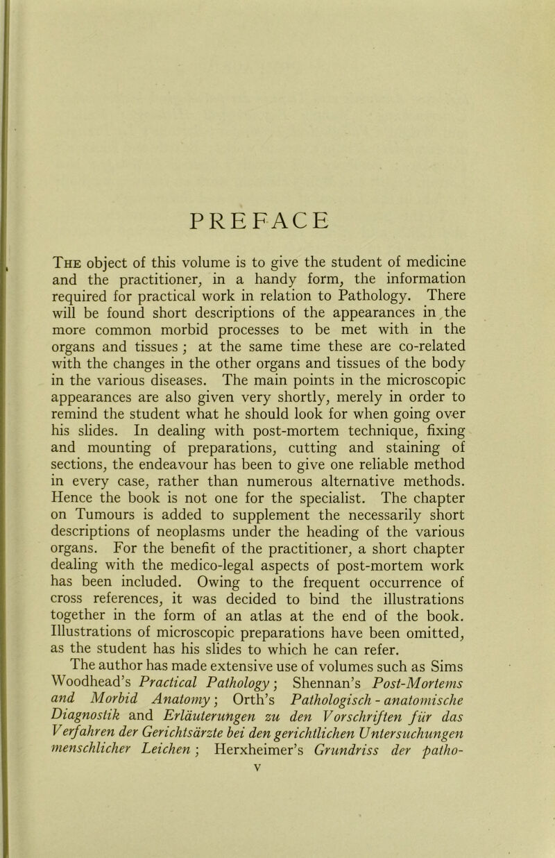 PREFACE The object of this volume is to give the student of medicine and the practitioner, in a handy form, the information required for practical work in relation to Pathology. There will be found short descriptions of the appearances in the more common morbid processes to be met with in the organs and tissues ; at the same time these are co-related with the changes in the other organs and tissues of the body in the various diseases. The main points in the microscopic appearances are also given very shortly, merely in order to remind the student what he should look for when going over his slides. In dealing with post-mortem technique, fixing and mounting of preparations, cutting and staining of sections, the endeavour has been to give one reliable method in every case, rather than numerous alternative methods. Hence the book is not one for the specialist. The chapter on Tumours is added to supplement the necessarily short descriptions of neoplasms under the heading of the various organs. For the benefit of the practitioner, a short chapter dealing with the medico-legal aspects of post-mortem work has been included. Owing to the frequent occurrence of cross references, it was decided to bind the illustrations together in the form of an atlas at the end of the book. Illustrations of microscopic preparations have been omitted, as the student has his slides to which he can refer. The author has made extensive use of volumes such as Sims Woodhead’s Practical Pathology; Shennan’s Post-Mortems and Morbid Anatomy; Orth’s Pathologisch - anatomische Diagnostik and Erlauterungen zu den Vorscliriften fur das Verfahren der Genchtsarzte bei den gerichtlichen JJntersuchungen menschlicher Leichen; Herxheimer’s Grundriss der patho-