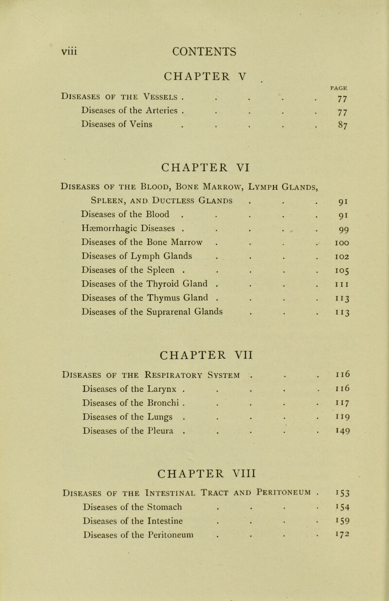 CHAPTER V PAGE Diseases of the Vessels . . . . -77 Diseases of the Arteries . . . . -77 Diseases of Veins . . . . .87 CHAPTER VI Diseases of the Blood, Bone Marrow, Lymph Glands, Spleen, and Ductless Glands . . .91 Diseases of the Blood . . . . .91 Haemorrhagic Diseases . . . . .99 Diseases of the Bone Marrow .... 100 Diseases of Lymph Glands . . . .102 Diseases of the Spleen . . . . .105 Diseases of the Thyroid Gland . . . .111 Diseases of the Thymus Gland . . . .113 Diseases of the Suprarenal Glands . . .113 CHAPTER VII Diseases of the Respiratory System . . .116 Diseases of the Larynx . . . . .116 Diseases of the Bronchi . . . . .117 Diseases of the Lungs . . . . .119 Diseases of the Pleura . . . . .149 CHAPTER VIII Diseases of the Intestinal Tract and Peritoneum . 153 Diseases of the Stomach . • • 154 Diseases of the Intestine . . • !59 Diseases of the Peritoneum . . • .172