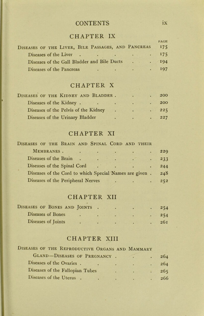 CHAPTER IX Diseases of the Liver, Bile Passages, and Pancreas PAGE 175 Diseases of the Liver • 175 Diseases of the Gall Bladder and Bile Ducts . 194 Diseases of the Pancreas ■ 197 CHAPTER X Diseases of the Kidney and Bladder . . 200 Diseases of the Kidney . • 200 Diseases of the Pelvis of the Kidney • • 225 Diseases of the Urinary Bladder • » 227 CHAPTER XI Diseases of the Brain and Spinal Cord and their Membranes ...... 229 Diseases of the Brain . . 233 Diseases of the Spinal Cord . 244 Diseases of the Cord to which Special Names are given . 248 Diseases of the Peripheral Nerves • 252 CHAPTER XII Diseases of Bones and Joints . , , 254 Diseases of Bones . . 254 Diseases of Joints ■ 26l CHAPTER XIII Diseases of the Reproductive Organs and Gland—Diseases of Pregnancy . Mammary 264 Diseases of the Ovaries . . . 264 Diseases of the Fallopian Tubes • . 265 Diseases of the Uterus . 266