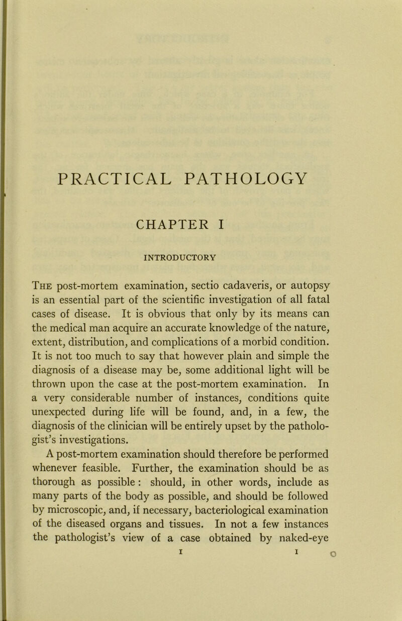 PRACTICAL PATHOLOGY CHAPTER I INTRODUCTORY The post-mortem examination, sectio cadaveris, or autopsy is an essential part of the scientific investigation of all fatal cases of disease. It is obvious that only by its means can the medical man acquire an accurate knowledge of the nature, extent, distribution, and complications of a morbid condition. It is not too much to say that however plain and simple the diagnosis of a disease may be, some additional light will be thrown upon the case at the post-mortem examination. In a very considerable number of instances, conditions quite unexpected during life will be found, and, in a few, the diagnosis of the clinician will be entirely upset by the patholo- gist’s investigations. A post-mortem examination should therefore be performed whenever feasible. Further, the examination should be as thorough as possible : should, in other words, include as many parts of the body as possible, and should be followed by microscopic, and, if necessary, bacteriological examination of the diseased organs and tissues. In not a few instances the pathologist’s view of a case obtained by naked-eye z i o