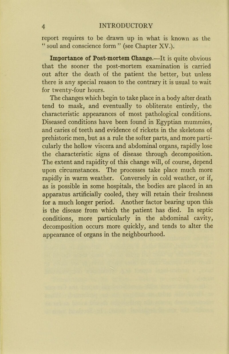 report requires to be drawn up in what is known as the “ soul and conscience form ” (see Chapter XV.). Importance of Post-mortem Change.—It is quite obvious that the sooner the post-mortem examination is carried out after the death of the patient the better, but unless there is any special reason to the contrary it is usual to wait for twenty-four hours. The changes which begin to take place in a body after death tend to mask, and eventually to obliterate entirely, the characteristic appearances of most pathological conditions. Diseased conditions have been found in Egyptian mummies, and caries of teeth and evidence of rickets in the skeletons of prehistoric men, but as a rule the softer parts, and more parti- cularly the hollow viscera and abdominal organs, rapidly lose the characteristic signs of disease through decomposition. The extent and rapidity of this change will, of course, depend upon circumstances. The processes take place much more rapidly in warm weather. Conversely in cold weather, or if, as is possible in some hospitals, the bodies are placed in an apparatus artificially cooled, they will retain their freshness for a much longer period. Another factor bearing upon this is the disease from which the patient has died. In septic conditions, more particularly in the abdominal cavity, decomposition occurs more quickly, and tends to alter the appearance of organs in the neighbourhood.