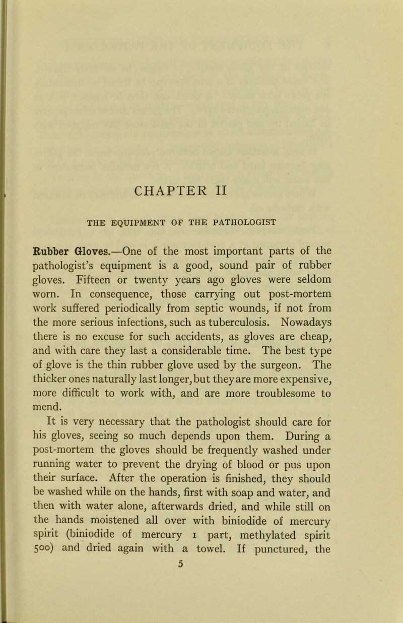 CHAPTER II THE EQUIPMENT OF THE PATHOLOGIST Rubber Gloves.—One of the most important parts of the pathologist’s equipment is a good, sound pair of rubber gloves. Fifteen or twenty years ago gloves were seldom worn. In consequence, those carrying out post-mortem work suffered periodically from septic wounds, if not from the more serious infections, such as tuberculosis. Nowadays there is no excuse for such accidents, as gloves are cheap, and with care they last a considerable time. The best type of glove is the thin rubber glove used by the surgeon. The thicker ones naturally last longer, but they are more expensive, more difficult to work with, and are more troublesome to mend. It is very necessary that the pathologist should care for his gloves, seeing so much depends upon them. During a post-mortem the gloves should be frequently washed under running water to prevent the drying of blood or pus upon their surface. After the operation is finished, they should be washed while on the hands, first with soap and water, and then with water alone, afterwards dried, and while still on the hands moistened all over with biniodide of mercury spirit (biniodide of mercury i part, methylated spirit 500) and dried again with a towel. If punctured, the