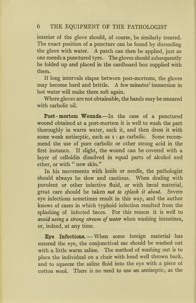 interior of the glove should, of course, be similarly treated. The exact position of a puncture can be found by distending the glove with water. A patch can then be applied, just as one mends a punctured tyre. The gloves should subsequently be folded up and placed in the cardboard box supplied with them. If long intervals elapse between post-mortems, the gloves may become hard and brittle. A few minutes’ immersion in hot water will make them soft again. Where gloves are not obtainable, the hands may be smeared with carbolic oil. Post-mortem Wounds.—In the case of a punctured wound obtained at a post-mortem it is well to wash the part thoroughly in warm water, suck it, and then dress it with some weak antiseptic, such as i : 40 carbolic. Some recom- mend the use of pure carbolic or other strong acid in the first instance. If slight, the wound can be covered with a layer of celloidin dissolved in equal parts of alcohol and ether, or with “ new skin.” In his movements with knife or needle, the pathologist should always be slow and cautious. When dealing with purulent or other infective fluid, or with faecal material, great care should be taken not to splash it about. Severe eye infections sometimes result in this way, and the author knows of cases in which typhoid infection resulted from the splashing of infected faeces. For this reason it is well to avoid using a strong stream of water when washing intestines, or, indeed, at any time. Eye Infections. — When some foreign material has entered the eye, the conjunctival sac should be washed out with a little warm saline. The method of washing out is to place the individual on a chair with head well thrown back, and to squeeze the saline fluid into the eye with a piece of cotton wool. There is no need to use an antiseptic, as the