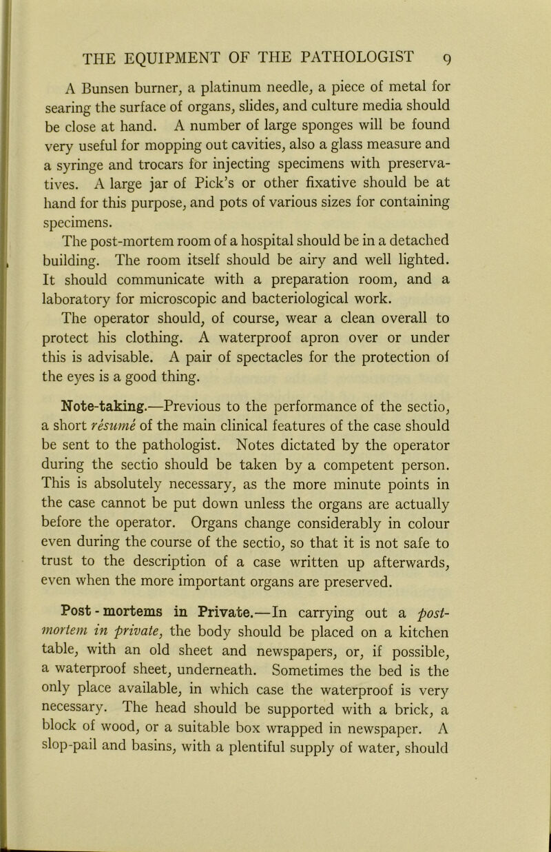 A Bunsen burner, a platinum needle, a piece of metal for searing the surface of organs, slides, and culture media should be close at hand. A number of large sponges will be found very useful for mopping out cavities, also a glass measure and a syringe and trocars for injecting specimens with preserva- tives. A large jar of Pick’s or other fixative should be at hand for this purpose, and pots of various sizes for containing specimens. The post-mortem room of a hospital should be in a detached building. The room itself should be airy and well lighted. It should communicate with a preparation room, and a laboratory for microscopic and bacteriological work. The operator should, of course, wear a clean overall to protect his clothing. A waterproof apron over or under this is advisable. A pair of spectacles for the protection of the eyes is a good thing. Note-taking.—Previous to the performance of the sectio, a short resume of the main clinical features of the case should be sent to the pathologist. Notes dictated by the operator during the sectio should be taken by a competent person. This is absolutely necessary, as the more minute points in the case cannot be put down unless the organs are actually before the operator. Organs change considerably in colour even during the course of the sectio, so that it is not safe to trust to the description of a case written up afterwards, even when the more important organs are preserved. Post - mortems in Private.—In carrying out a post- mortem in private, the body should be placed on a kitchen table, with an old sheet and newspapers, or, if possible, a waterproof sheet, underneath. Sometimes the bed is the only place available, in which case the waterproof is very necessary. The head should be supported with a brick, a block of wood, or a suitable box wrapped in newspaper. A slop-pail and basins, with a plentiful supply of water, should