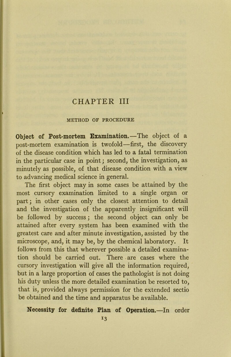 CHAPTER III METHOD OF PROCEDURE Object of Post-mortem Examination.—The object of a post-mortem examination is twofold—first, the discovery of the disease condition which has led to a fatal termination in the particular case in point; second, the investigation, as minutely as possible, of that disease condition with a view to advancing medical science in general. The first object may in some cases be attained by the most cursory examination limited to a single organ or part; in other cases only the closest attention to detail and the investigation of the apparently insignificant will be followed by success; the second object can only be attained after every system has been examined with the greatest care and after minute investigation, assisted by the microscope, and, it may be, by the chemical laboratory. It follows from this that wherever possible a detailed examina- tion should be carried out. There are cases where the cursory investigation will give all the information required, but in a large proportion of cases the pathologist is not doing his duty unless the more detailed examination be resorted to, that is, provided always permission for the extended sectio be obtained and the time and apparatus be available. Necessity for definite Plan of Operation.—In order