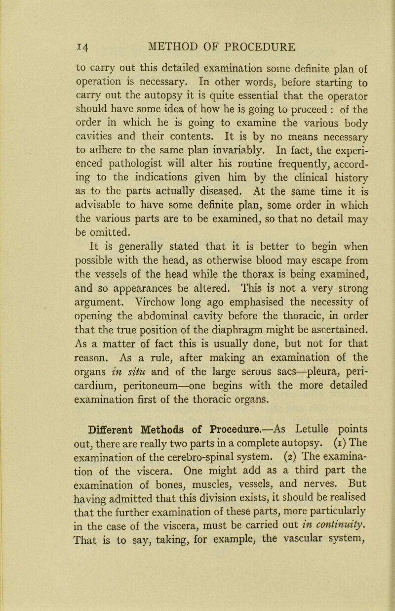 to carry out this detailed examination some definite plan of operation is necessary. In other words, before starting to carry out the autopsy it is quite essential that the operator should have some idea of how he is going to proceed : of the order in which he is going to examine the various body cavities and their contents. It is by no means necessary to adhere to the same plan invariably. In fact, the experi- enced pathologist will alter his routine frequently, accord- ing to the indications given him by the clinical history as to the parts actually diseased. At the same time it is advisable to have some definite plan, some order in which the various parts are to be examined, so that no detail may be omitted. It is generally stated that it is better to begin when possible with the head, as otherwise blood may escape from the vessels of the head while the thorax is being examined, and so appearances be altered. This is not a very strong argument. Virchow long ago emphasised the necessity of opening the abdominal cavity before the thoracic, in order that the true position of the diaphragm might be ascertained. As a matter of fact this is usually done, but not for that reason. As a rule, after making an examination of the organs in situ and of the large serous sacs—pleura, peri- cardium, peritoneum—one begins with the more detailed examination first of the thoracic organs. Different Methods of Procedure.—As Letulle points out, there are really two parts in a complete autopsy, (i) The examination of the cerebro-spinal system. (2) The examina- tion of the viscera. One might add as a third part the examination of bones, muscles, vessels, and nerves. But having admitted that this division exists, it should be realised that the further examination of these parts, more particularly in the case of the viscera, must be carried out in continuity. That is to say, taking, for example, the vascular system,