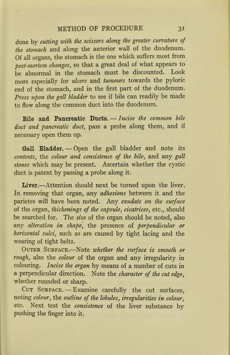 done by cutting with the scissors along the greater curvature of the stomach and along the anterior wall of the duodenum. Of all organs, the stomach is the one which suffers most from post-mortem changes, so that a great deal of what appears to be abnormal in the stomach must be discounted. Look more especially for ulcers and tumours towards the pyloric end of the stomach, and in the first part of the duodenum. Press upon the gall bladder to see if bile can readily be made to flow along the common duct into the duodenum. Bile and Pancreatic Ducts. — Incise the common bile duct and pancreatic duct, pass a probe along them, and if necessary open them up. Gall Bladder. — Open the gall bladder and note its contents, the colour and consistence of the bile, and any gall stones which may be present. Ascertain whether the cystic duct is patent by passing a probe along it. Liver.—Attention should next be turned upon the liver. In removing that organ, any adhesions between it and the parietes will have been noted. Any exudate on the surface of the organ, thickenings of the capsule, cicatrices, etc., should be searched for. The size of the organ should be noted, also any alteration in shape, the presence of perpendicular or horizontal sulci, such as are caused by tight lacing and the wearing of tight belts. Outer Surface.—Note whether the surface is smooth or rough, also the colour of the organ and any irregularity in colouring. Incise the organ by means of a number of cuts in a perpendicular direction. Note the character of the cut edge, whether rounded or sharp. Cut Surface. — Examine carefully the cut surfaces, noting colour, the outline of the lobules, irregularities in colour, etc. Next test the consistence of the liver substance by pushing the finger into it.
