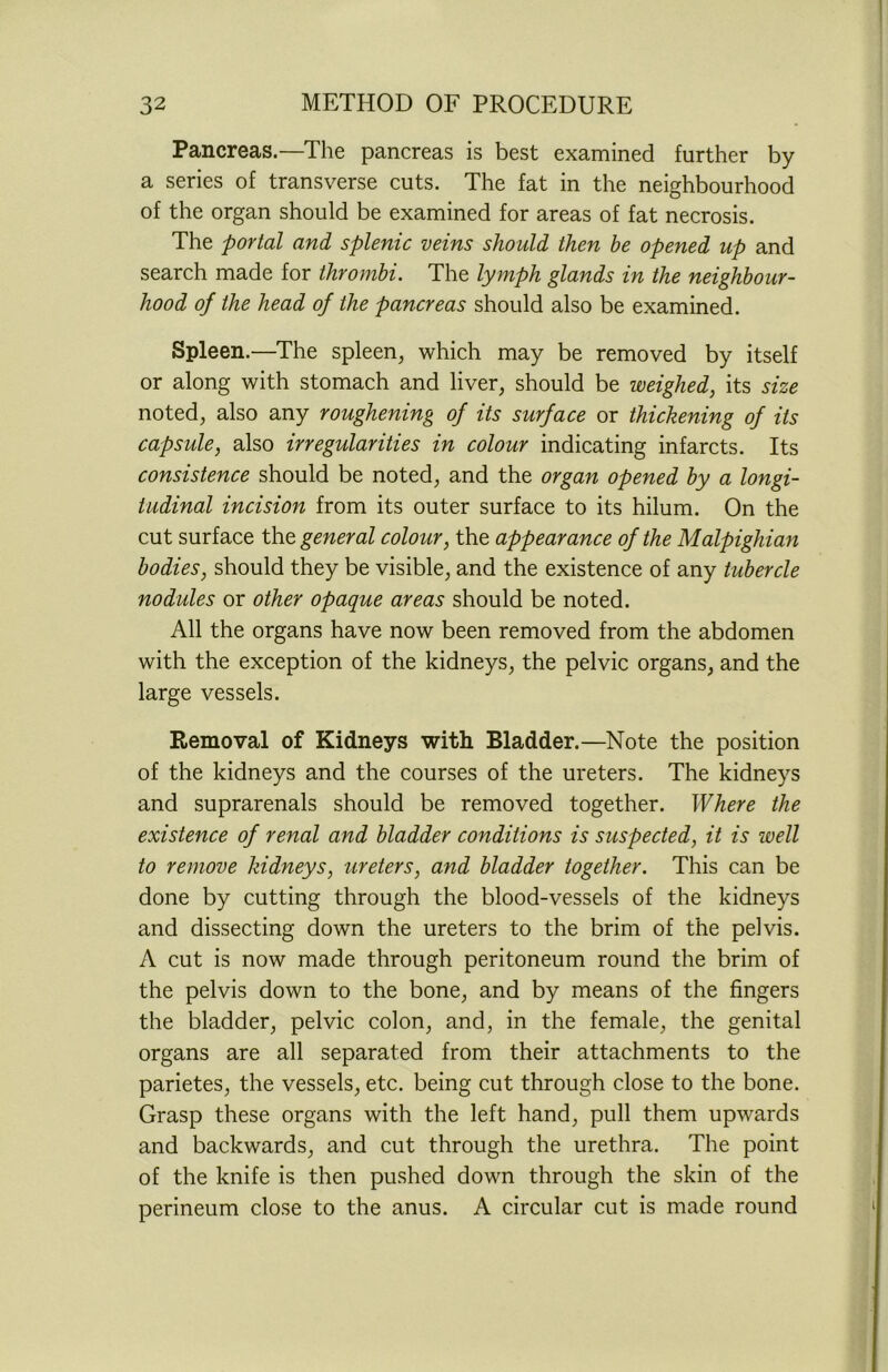 Pancreas.—The pancreas is best examined further by a series of transverse cuts. The fat in the neighbourhood of the organ should be examined for areas of fat necrosis. The portal and splenic veins should then be opened up and search made for thrombi. The lymph glands in the neighbour- hood of the head of the pancreas should also be examined. Spleen.—The spleen, which may be removed by itself or along with stomach and liver, should be weighed, its size noted, also any roughening of its surface or thickening of its capsule, also irregularities in colour indicating infarcts. Its consistence should be noted, and the organ opened by a longi- tudinal incision from its outer surface to its hilum. On the cut surface the general colour, the appearance of the Malpighian bodies, should they be visible, and the existence of any tubercle nodules or other opaque areas should be noted. All the organs have now been removed from the abdomen with the exception of the kidneys, the pelvic organs, and the large vessels. Removal of Kidneys with Bladder.—Note the position of the kidneys and the courses of the ureters. The kidneys and suprarenals should be removed together. Where the existence of renal and bladder conditions is suspected, it is well to remove kidneys, ureters, and bladder together. This can be done by cutting through the blood-vessels of the kidneys and dissecting down the ureters to the brim of the pelvis. A cut is now made through peritoneum round the brim of the pelvis down to the bone, and by means of the fingers the bladder, pelvic colon, and, in the female, the genital organs are all separated from their attachments to the parietes, the vessels, etc. being cut through close to the bone. Grasp these organs with the left hand, pull them upwards and backwards, and cut through the urethra. The point of the knife is then pushed down through the skin of the perineum close to the anus. A circular cut is made round