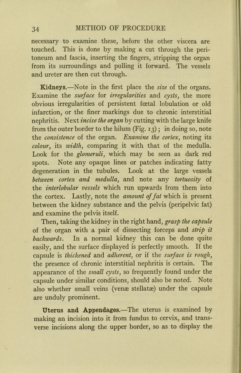 necessary to examine these, before the other viscera are touched. This is done by making a cut through the peri- toneum and fascia, inserting the fingers, stripping the organ from its surroundings and pulling it forward. The vessels and ureter are then cut through. Kidneys.—Note in the first place the size of the organs. Examine the surface for irregularities and cysts, the more obvious irregularities of persistent foetal lobulation or old infarction, or the finer markings due to chronic interstitial nephritis. Next incise the organ by cutting with the large knife from the outer border to the hilum (Fig. 13); in doing so, note the consistence of the organ. Examine the cortex, noting its colour, its width, comparing it with that of the medulla. Look for the glomeruli, which may be seen as dark red spots. Note any opaque lines or patches indicating fatty degeneration in the tubules. Look at the large vessels between cortex and medulla, and note any tortuosity of the interlobular vessels which run upwards from them into the cortex. Lastly, note the amount of fat which is present between the kidney substance and the pelvis (peripelvic fat) and examine the pelvis itself. Then, taking the kidney in the right hand, grasp the capsule of the organ with a pair of dissecting forceps and strip it backwards. In a normal kidney this can be done quite easily, and the surface displayed is perfectly smooth. If the capsule is thickened and adherent, or if the surface is rough, the presence of chronic interstitial nephritis is certain. The appearance of the small cysts, so frequently found under the capsule under similar conditions, should also be noted. Note also whether small veins (venae stellatse) under the capsule are unduly prominent. Uterus and Appendages.—The uterus is examined by making an incision into it from fundus to cervix, and trans- verse incisions along the upper border, so as to display the