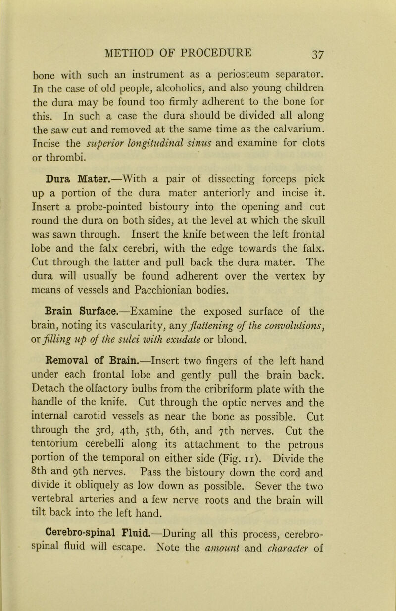 bone with such an instrument as a periosteum separator. In the case of old people, alcoholics, and also young children the dura may be found too firmly adherent to the bone for this. In such a case the dura should be divided all along the saw cut and removed at the same time as the calvarium. Incise the superior longitudinal sinus and examine for clots or thrombi. Dura Mater.—With a pair of dissecting forceps pick up a portion of the dura mater anteriorly and incise it. Insert a probe-pointed bistoury into the opening and cut round the dura on both sides, at the level at which the skull was sawn through. Insert the knife between the left frontal lobe and the falx cerebri, with the edge towards the falx. Cut through the latter and pull back the dura mater. The dura will usually be found adherent over the vertex by means of vessels and Pacchionian bodies. Brain Surface.—Examine the exposed surface of the brain, noting its vascularity, any flattening of the convolutions, or filling up of the sulci with exudate or blood. Removal of Brain.—Insert two fingers of the left hand under each frontal lobe and gently pull the brain back. Detach the olfactory bulbs from the cribriform plate with the handle of the knife. Cut through the optic nerves and the internal carotid vessels as near the bone as possible. Cut through the 3rd, 4th, 5th, 6th, and 7th nerves. Cut the tentorium cerebelli along its attachment to the petrous portion of the temporal on either side (Fig. n). Divide the 8th and 9th nerves. Pass the bistoury down the cord and divide it obliquely as low down as possible. Sever the two vertebral arteries and a few nerve roots and the brain will tilt back into the left hand. Cerebro-spinal Fluid.—During all this process, cerebro- spinal fluid will escape. Note the amount and character of