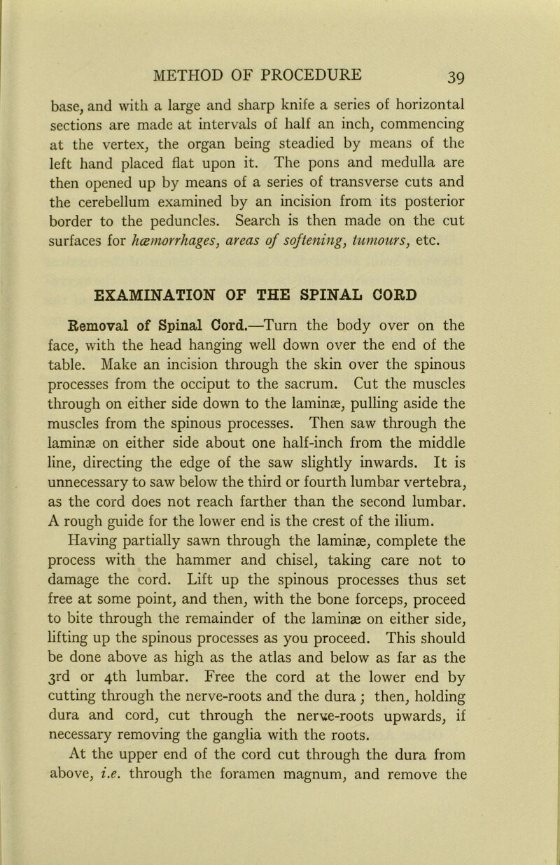 base, and with a large and sharp knife a series of horizontal sections are made at intervals of half an inch, commencing at the vertex, the organ being steadied by means of the left hand placed flat upon it. The pons and medulla are then opened up by means of a series of transverse cuts and the cerebellum examined by an incision from its posterior border to the peduncles. Search is then made on the cut surfaces for hoemorrhages, areas of softening, tumours, etc. EXAMINATION OF THE SPINAL CORD Removal of Spinal Cord.—Turn the body over on the face, with the head hanging well down over the end of the table. Make an incision through the skin over the spinous processes from the occiput to the sacrum. Cut the muscles through on either side down to the laminae, pulling aside the muscles from the spinous processes. Then saw through the laminae on either side about one naif-inch from the middle line, directing the edge of the saw slightly inwards. It is unnecessary to saw below the third or fourth lumbar vertebra, as the cord does not reach farther than the second lumbar. A rough guide for the lower end is the crest of the ilium. Having partially sawn through the laminae, complete the process with the hammer and chisel, taking care not to damage the cord. Lift up the spinous processes thus set free at some point, and then, with the bone forceps, proceed to bite through the remainder of the laminae on either side, lifting up the spinous processes as you proceed. This should be done above as high as the atlas and below as far as the 3rd or 4th lumbar. Free the cord at the lower end by cutting through the nerve-roots and the dura ; then, holding dura and cord, cut through the nerve-roots upwards, if necessary removing the ganglia with the roots. At the upper end of the cord cut through the dura from above, i.e. through the foramen magnum, and remove the