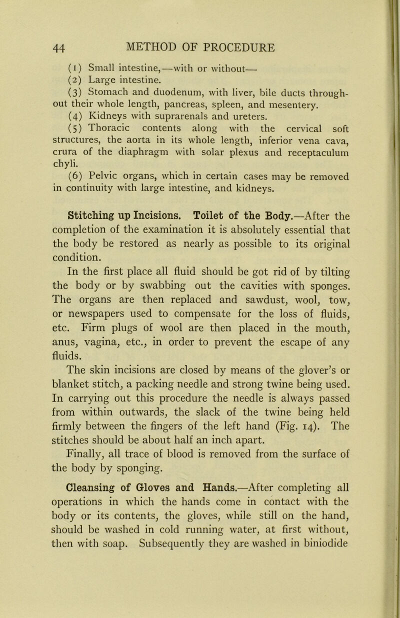 (1) Small intestine,—with or without— (2) Large intestine. (3) Stomach and duodenum, with liver, bile ducts through- out their whole length, pancreas, spleen, and mesentery. (4) Kidneys with suprarenals and ureters. (5) Thoracic contents along with the cervical soft structures, the aorta in its whole length, inferior vena cava, crura of the diaphragm with solar plexus and receptaculum chyli. (6) Pelvic organs, which in certain cases may be removed in continuity with large intestine, and kidneys. Stitching up Incisions. Toilet of the Body.—After the completion of the examination it is absolutely essential that the body be restored as nearly as possible to its original condition. In the first place all fluid should be got rid of by tilting the body or by swabbing out the cavities with sponges. The organs are then replaced and sawdust, wool, tow, or newspapers used to compensate for the loss of fluids, etc. Firm plugs of wool are then placed in the mouth, anus, vagina, etc., in order to prevent the escape of any fluids. The skin incisions are closed by means of the glover’s or blanket stitch, a packing needle and strong twine being used. In carrying out this procedure the needle is always passed from within outwards, the slack of the twine being held firmly between the fingers of the left hand (Fig. 14). The stitches should be about half an inch apart. Finally, all trace of blood is removed from the surface of the body by sponging. Cleansing of Gloves and Hands.—After completing all operations in which the hands come in contact with the body or its contents, the gloves, while still on the hand, should be washed in cold running water, at first without, then with soap. Subsequently they are washed in biniodide