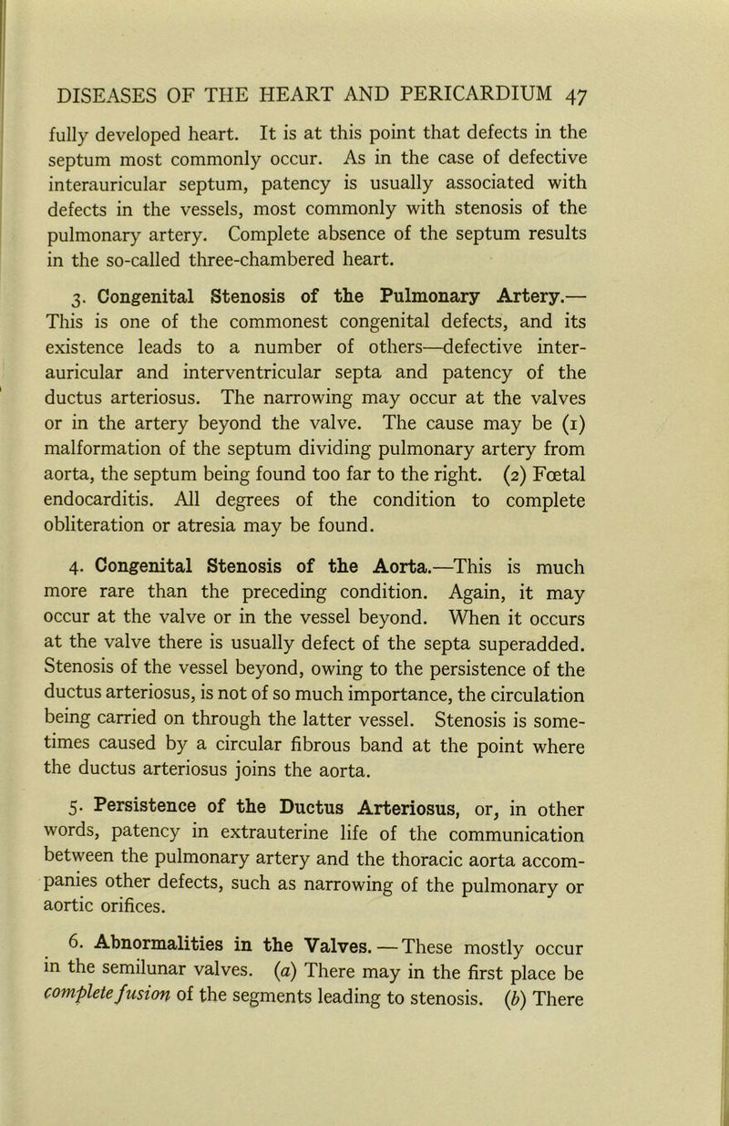 fully developed heart. It is at this point that defects in the septum most commonly occur. As in the case of defective interauricular septum, patency is usually associated with defects in the vessels, most commonly with stenosis of the pulmonary artery. Complete absence of the septum results in the so-called three-chambered heart. 3. Congenital Stenosis of the Pulmonary Artery.— This is one of the commonest congenital defects, and its existence leads to a number of others—defective inter- auricular and interventricular septa and patency of the ductus arteriosus. The narrowing may occur at the valves or in the artery beyond the valve. The cause may be (1) malformation of the septum dividing pulmonary artery from aorta, the septum being found too far to the right. (2) Foetal endocarditis. All degrees of the condition to complete obliteration or atresia may be found. 4. Congenital Stenosis of the Aorta.—This is much more rare than the preceding condition. Again, it may occur at the valve or in the vessel beyond. When it occurs at the valve there is usually defect of the septa superadded. Stenosis of the vessel beyond, owing to the persistence of the ductus arteriosus, is not of so much importance, the circulation being carried on through the latter vessel. Stenosis is some- times caused by a circular fibrous band at the point where the ductus arteriosus joins the aorta. 5. Persistence of the Ductus Arteriosus, or, in other words, patency in extrauterine life of the communication between the pulmonary artery and the thoracic aorta accom- panies other defects, such as narrowing of the pulmonary or aortic orifices. 6. Abnormalities in the Valves.—These mostly occur in the semilunar valves, (a) There may in the first place be complete fusion of the segments leading to stenosis, (b) There
