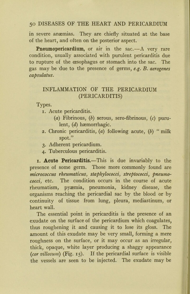 in severe anaemias. They are chiefly situated at the base of the heart, and often on the posterior aspect. Pneumopericardium, or air in the sac.—A very rare condition, usually associated with purulent pericarditis due to rupture of the oesophagus or stomach into the sac. The gas may be due to the presence of germs, e.g. B. aerogenes capsulatus. INFLAMMATION OF THE PERICARDIUM (PERICARDITIS) Types. 1. Acute pericarditis. (a) Fibrinous, (b) serous, sero-fibrinous, (c) puru- lent, (d) haemorrhagic. 2. Chronic pericarditis, (a) following acute, (b) “ milk spot.” 3. Adherent pericardium. 4. Tuberculous pericarditis. 1. Acute Pericarditis.—This is due invariably to the presence of some germ. Those more commonly found are micrococcus rheumaticus, staphylococci, streptococci, pneumo- cocci, etc. The condition occurs in the course of acute rheumatism, pyaemia, pneumonia, kidney disease, the organisms reaching the pericardial sac by the blood or by continuity of tissue from lung, pleura, mediastinum, or heart wall. The essential point in pericarditis is the presence of an exudate on the surface of the pericardium which coagulates, thus roughening it and causing it to lose its gloss. The amount of this exudate may be very small, forming a mere roughness on the surface, or it may occur as an irregular, thick, opaque, white layer producing a shaggy appearance (cor villosum) (Fig. 15). If the pericardial surface is visible the vessels are seen to be injected. The exudate may be