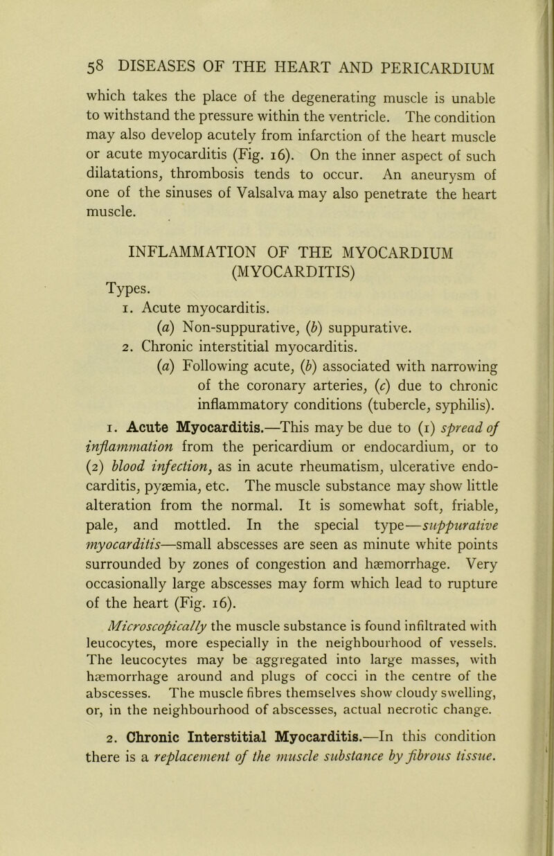 which takes the place of the degenerating muscle is unable to withstand the pressure within the ventricle. The condition may also develop acutely from infarction of the heart muscle or acute myocarditis (Fig. 16). On the inner aspect of such dilatations, thrombosis tends to occur. An aneurysm of one of the sinuses of Valsalva may also penetrate the heart muscle. INFLAMMATION OF THE MYOCARDIUM (MYOCARDITIS) Types. 1. Acute myocarditis. (a) Non-suppurative, (b) suppurative. 2. Chronic interstitial myocarditis. (a) Following acute, (b) associated with narrowing of the coronary arteries, (c) due to chronic inflammatory conditions (tubercle, syphilis). 1. Acute Myocarditis.—This maybe due to (i) spread of inflammation from the pericardium or endocardium, or to (2) blood infection, as in acute rheumatism, ulcerative endo- carditis, pyaemia, etc. The muscle substance may show little alteration from the normal. It is somewhat soft, friable, pale, and mottled. In the special type—suppurative 7nyocarditis—small abscesses are seen as minute white points surrounded by zones of congestion and haemorrhage. Very occasionally large abscesses may form which lead to rupture of the heart (Fig. 16). Microscopically the muscle substance is found infiltrated with leucocytes, more especially in the neighbourhood of vessels. The leucocytes may be aggregated into large masses, with haemorrhage around and plugs of cocci in the centre of the abscesses. The muscle fibres themselves show cloudy swelling, or, in the neighbourhood of abscesses, actual necrotic change. 2. Chronic Interstitial Myocarditis.—In this condition there is a replacement of the muscle substance by fibrous tissue.