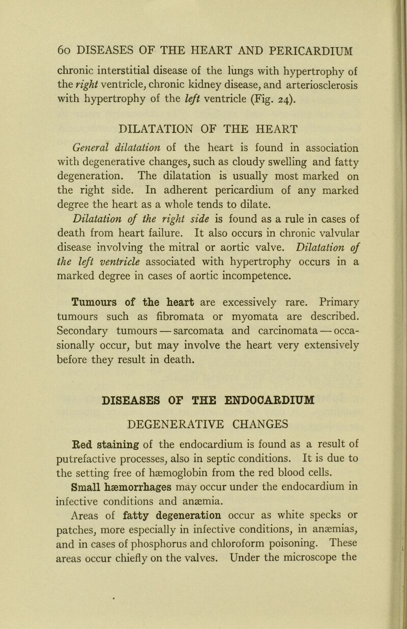 chronic interstitial disease of the lungs with hypertrophy of the right ventricle, chronic kidney disease, and arteriosclerosis with hypertrophy of the left ventricle (Fig. 24). DILATATION OF THE HEART General dilatation of the heart is found in association with degenerative changes, such as cloudy swelling and fatty degeneration. The dilatation is usually most marked on the right side. In adherent pericardium of any marked degree the heart as a whole tends to dilate. Dilatation of the right side is found as a rule in cases of death from heart failure. It also occurs in chronic valvular disease involving the mitral or aortic valve. Dilatation of the left ventricle associated with hypertrophy occurs in a marked degree in cases of aortic incompetence. Tumours of the heart are excessively rare. Primary tumours such as fibromata or myomata are described. Secondary tumours — sarcomata and carcinomata — occa- sionally occur, but may involve the heart very extensively before they result in death. DISEASES OF THE ENDOCARDIUM DEGENERATIVE CHANGES Red staining of the endocardium is found as a result of putrefactive processes, also in septic conditions. It is due to the setting free of haemoglobin from the red blood cells. Small haemorrhages may occur under the endocardium in infective conditions and anaemia. Areas of fatty degeneration occur as white specks or patches, more especially in infective conditions, in anaemias, and in cases of phosphorus and chloroform poisoning. These areas occur chiefly on the valves. Under the microscope the