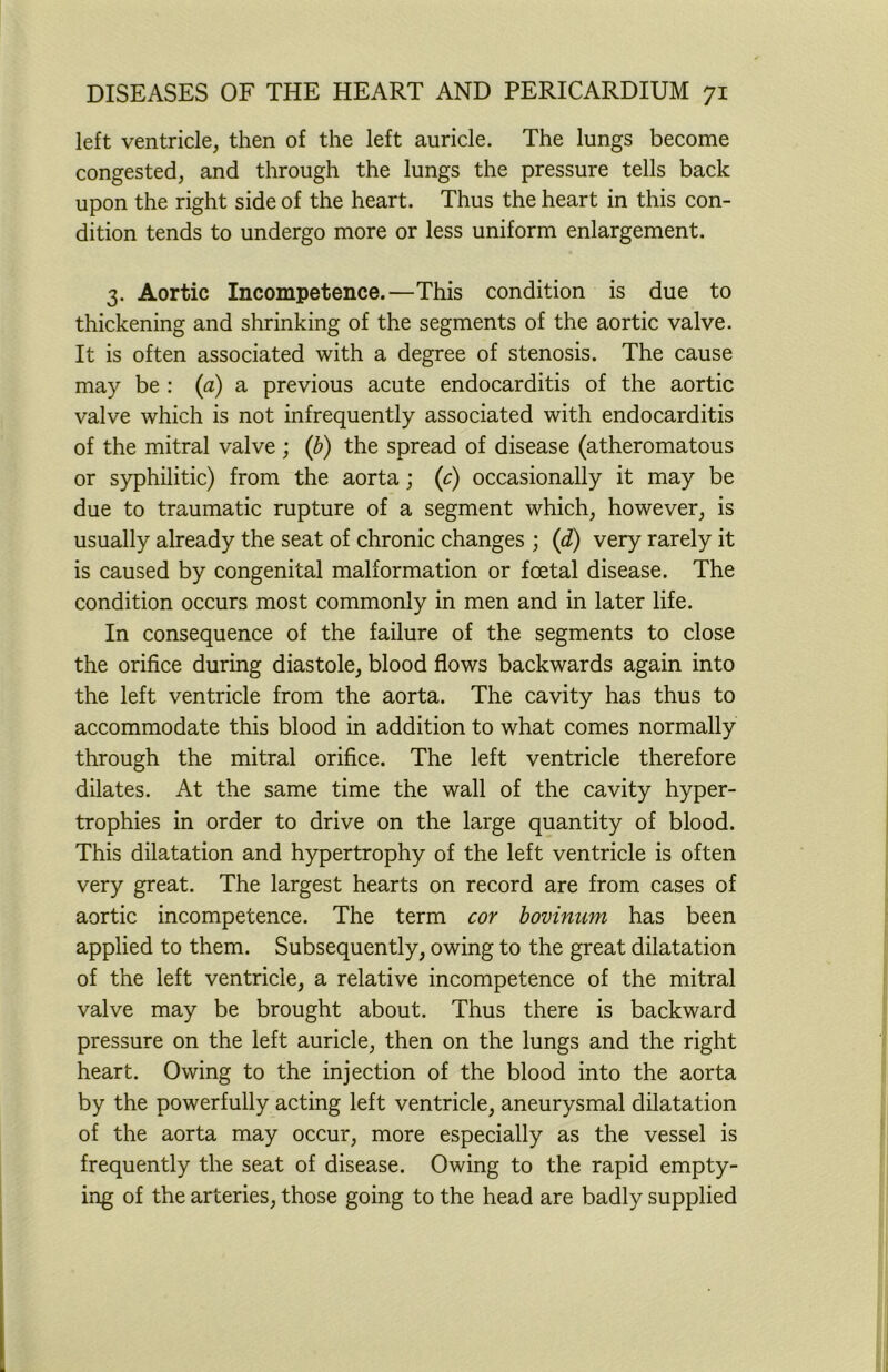 left ventricle, then of the left auricle. The lungs become congested, and through the lungs the pressure tells back upon the right side of the heart. Thus the heart in this con- dition tends to undergo more or less uniform enlargement. 3. Aortic Incompetence.—This condition is due to thickening and shrinking of the segments of the aortic valve. It is often associated with a degree of stenosis. The cause may be : {a) a previous acute endocarditis of the aortic valve which is not infrequently associated with endocarditis of the mitral valve ; (b) the spread of disease (atheromatous or syphilitic) from the aorta; (c) occasionally it may be due to traumatic rupture of a segment which, however, is usually already the seat of chronic changes ; (<i) very rarely it is caused by congenital malformation or foetal disease. The condition occurs most commonly in men and in later life. In consequence of the failure of the segments to close the orifice during diastole, blood flows backwards again into the left ventricle from the aorta. The cavity has thus to accommodate this blood in addition to what comes normally through the mitral orifice. The left ventricle therefore dilates. At the same time the wall of the cavity hyper- trophies in order to drive on the large quantity of blood. This dilatation and hypertrophy of the left ventricle is often very great. The largest hearts on record are from cases of aortic incompetence. The term cor bovinum has been applied to them. Subsequently, owing to the great dilatation of the left ventricle, a relative incompetence of the mitral valve may be brought about. Thus there is backward pressure on the left auricle, then on the lungs and the right heart. Owing to the injection of the blood into the aorta by the powerfully acting left ventricle, aneurysmal dilatation of the aorta may occur, more especially as the vessel is frequently the seat of disease. Owing to the rapid empty- ing of the arteries, those going to the head are badly supplied