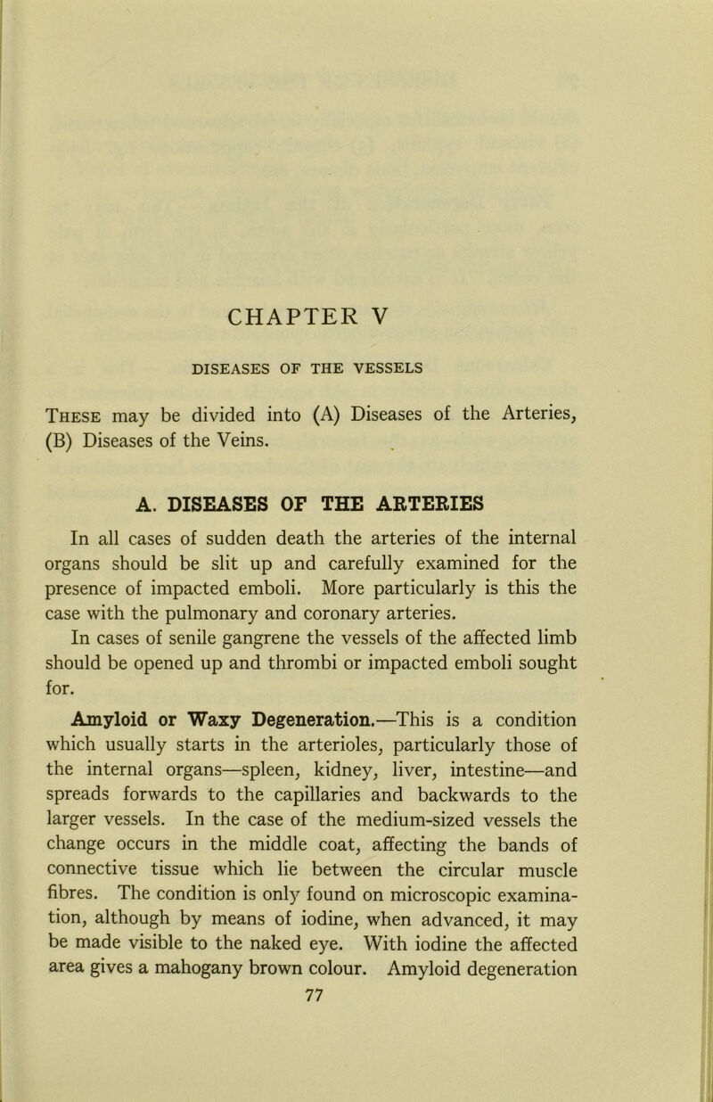 CHAPTER V DISEASES OF THE VESSELS These may be divided into (A) Diseases of the Arteries, (B) Diseases of the Veins. A. DISEASES OF THE ARTERIES In all cases of sudden death the arteries of the internal organs should be slit up and carefully examined for the presence of impacted emboli. More particularly is this the case with the pulmonary and coronary arteries. In cases of senile gangrene the vessels of the affected limb should be opened up and thrombi or impacted emboli sought for. Amyloid or Waxy Degeneration.—This is a condition which usually starts in the arterioles, particularly those of the internal organs—spleen, kidney, liver, intestine—and spreads forwards to the capillaries and backwards to the larger vessels. In the case of the medium-sized vessels the change occurs in the middle coat, affecting the bands of connective tissue which lie between the circular muscle fibres. The condition is only found on microscopic examina- tion, although by means of iodine, when advanced, it may be made visible to the naked eye. With iodine the affected area gives a mahogany brown colour. Amyloid degeneration