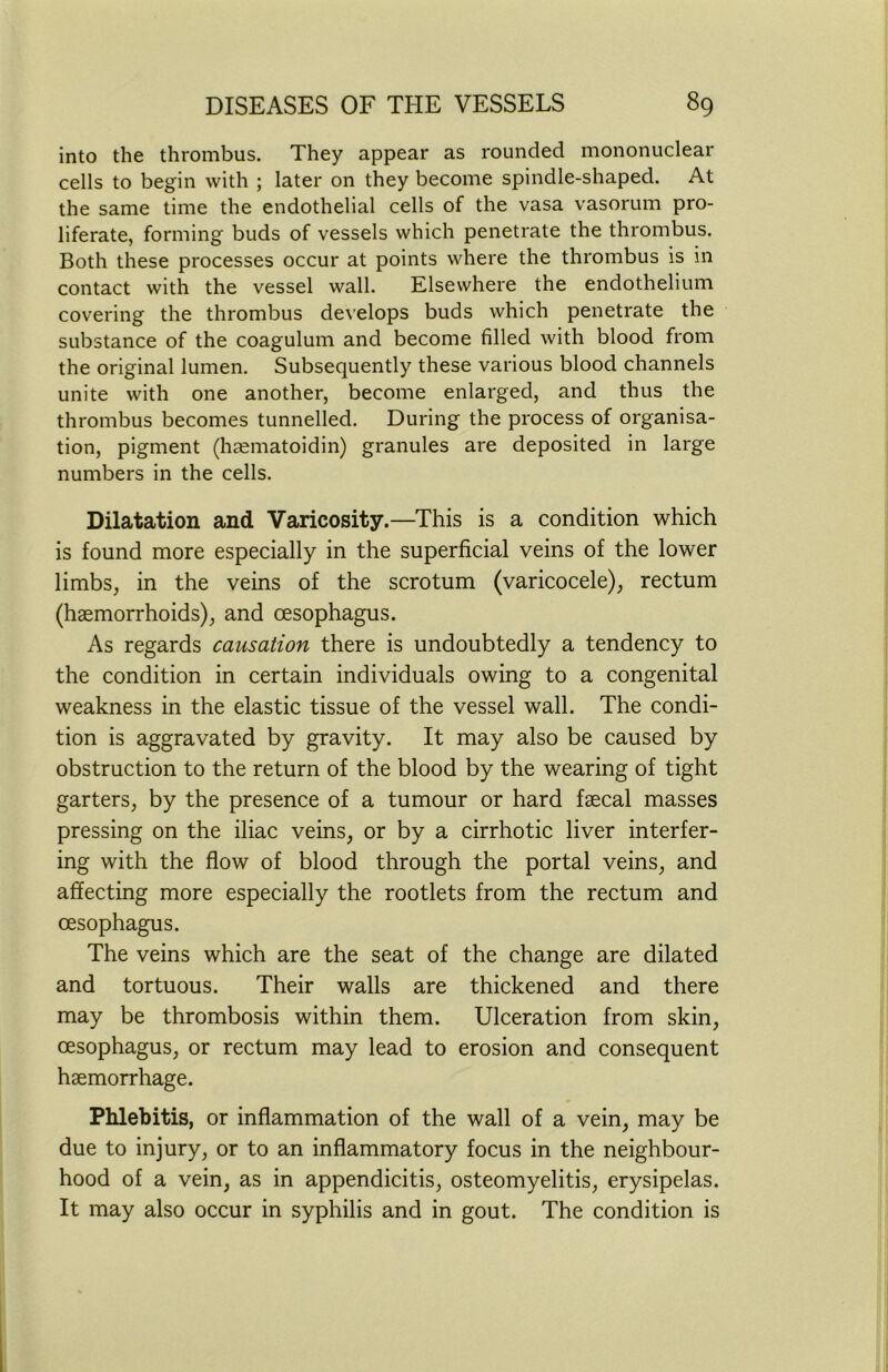 into the thrombus. They appear as rounded mononuclear cells to begin with ; later on they become spindle-shaped. At the same time the endothelial cells of the vasa vasorum pro- liferate, forming buds of vessels which penetrate the thrombus. Both these processes occur at points where the thrombus is in contact with the vessel wall. Elsewhere the endothelium covering the thrombus develops buds which penetrate the substance of the coagulum and become filled with blood from the original lumen. Subsequently these various blood channels unite with one another, become enlarged, and thus the thrombus becomes tunnelled. During the process of organisa- tion, pigment (haematoidin) granules are deposited in large numbers in the cells. Dilatation and Varicosity.—This is a condition which is found more especially in the superficial veins of the lower limbs, in the veins of the scrotum (varicocele), rectum (haemorrhoids), and oesophagus. As regards causation there is undoubtedly a tendency to the condition in certain individuals owing to a congenital weakness in the elastic tissue of the vessel wall. The condi- tion is aggravated by gravity. It may also be caused by obstruction to the return of the blood by the wearing of tight garters, by the presence of a tumour or hard faecal masses pressing on the iliac veins, or by a cirrhotic liver interfer- ing with the flow of blood through the portal veins, and affecting more especially the rootlets from the rectum and oesophagus. The veins which are the seat of the change are dilated and tortuous. Their walls are thickened and there may be thrombosis within them. Ulceration from skin, oesophagus, or rectum may lead to erosion and consequent haemorrhage. Phlebitis, or inflammation of the wall of a vein, may be due to injury, or to an inflammatory focus in the neighbour- hood of a vein, as in appendicitis, osteomyelitis, erysipelas. It may also occur in syphilis and in gout. The condition is