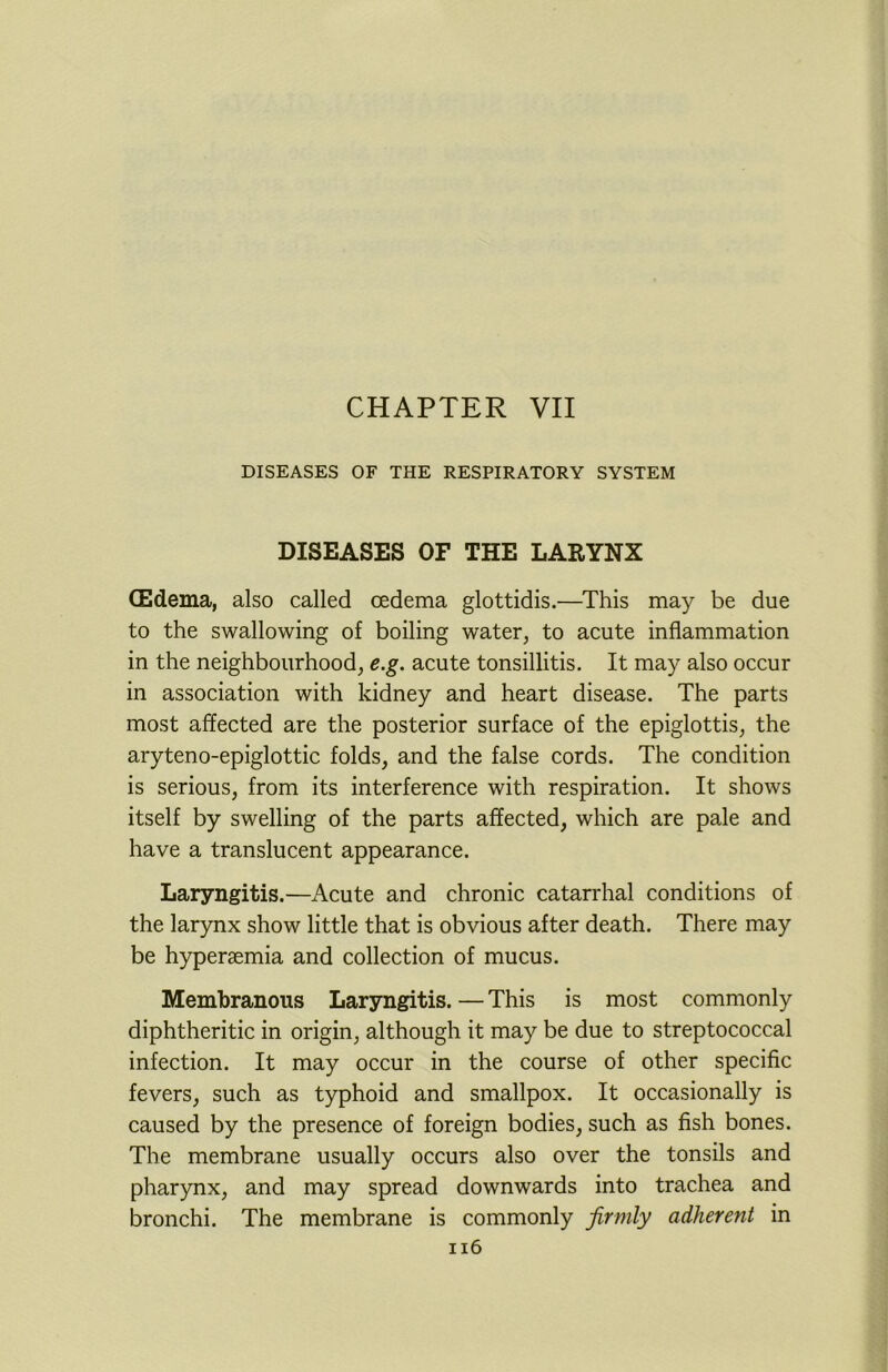 CHAPTER VII DISEASES OF THE RESPIRATORY SYSTEM DISEASES OF THE LARYNX CEdema, also called oedema glottidis.—This may be due to the swallowing of boiling water, to acute inflammation in the neighbourhood, e.g. acute tonsillitis. It may also occur in association with kidney and heart disease. The parts most affected are the posterior surface of the epiglottis, the aryteno-epiglottic folds, and the false cords. The condition is serious, from its interference with respiration. It shows itself by swelling of the parts affected, which are pale and have a translucent appearance. Laryngitis.—Acute and chronic catarrhal conditions of the larynx show little that is obvious after death. There may be hyperaemia and collection of mucus. Membranous Laryngitis. — This is most commonly diphtheritic in origin, although it may be due to streptococcal infection. It may occur in the course of other specific fevers, such as typhoid and smallpox. It occasionally is caused by the presence of foreign bodies, such as fish bones. The membrane usually occurs also over the tonsils and pharynx, and may spread downwards into trachea and bronchi. The membrane is commonly firmly adherent in