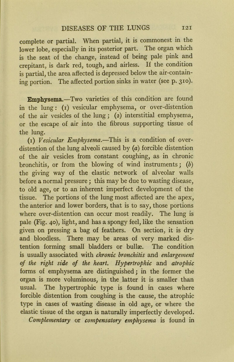 complete or partial. When partial, it is commonest in the lower lobe, especially in its posterior part. The organ which is the seat of the change, instead of being pale pink and crepitant, is dark red, tough, and airless. If the condition is partial, the area affected is depressed below the air-contain- ing portion. The affected portion sinks in water (see p. 310). Emphysema.—Two varieties of this condition are found in the lung: (1) vesicular emphysema, or over-distention of the air vesicles of the lung; (2) interstitial emphysema, or the escape of air into the fibrous supporting tissue of the lung. (1) Vesicular Emphysema.—This is a condition of over- distention of the lung alveoli caused by (a) forcible distention of the air vesicles from constant coughing, as in chronic bronchitis, or from the blowing of wind instruments; (b) the giving way of the elastic network of alveolar walls before a normal pressure; this may be due to wasting disease, to old age, or to an inherent imperfect development of the tissue. The portions of the lung most affected are the apex, the anterior and lower borders, that is to say, those portions where over-distention can occur most readily. The lung is pale (Fig. 40), light, and has a spongy feel, like the sensation given on pressing a bag of feathers. On section, it is dry and bloodless. There may be areas of very marked dis- tention forming small bladders or bullae. The condition is usually associated with chronic bronchitis and enlargement of the right side of the heart. Hypertrophic and atrophic forms of emphysema are distinguished; in the former the organ is more voluminous, in the latter it is smaller than usual. The hypertrophic type is found in cases where forcible distention from coughing is the cause, the atrophic type in cases of wasting disease in old age, or where the elastic tissue of the organ is naturally imperfectly developed. Complementary or compensatory emphysema is found in