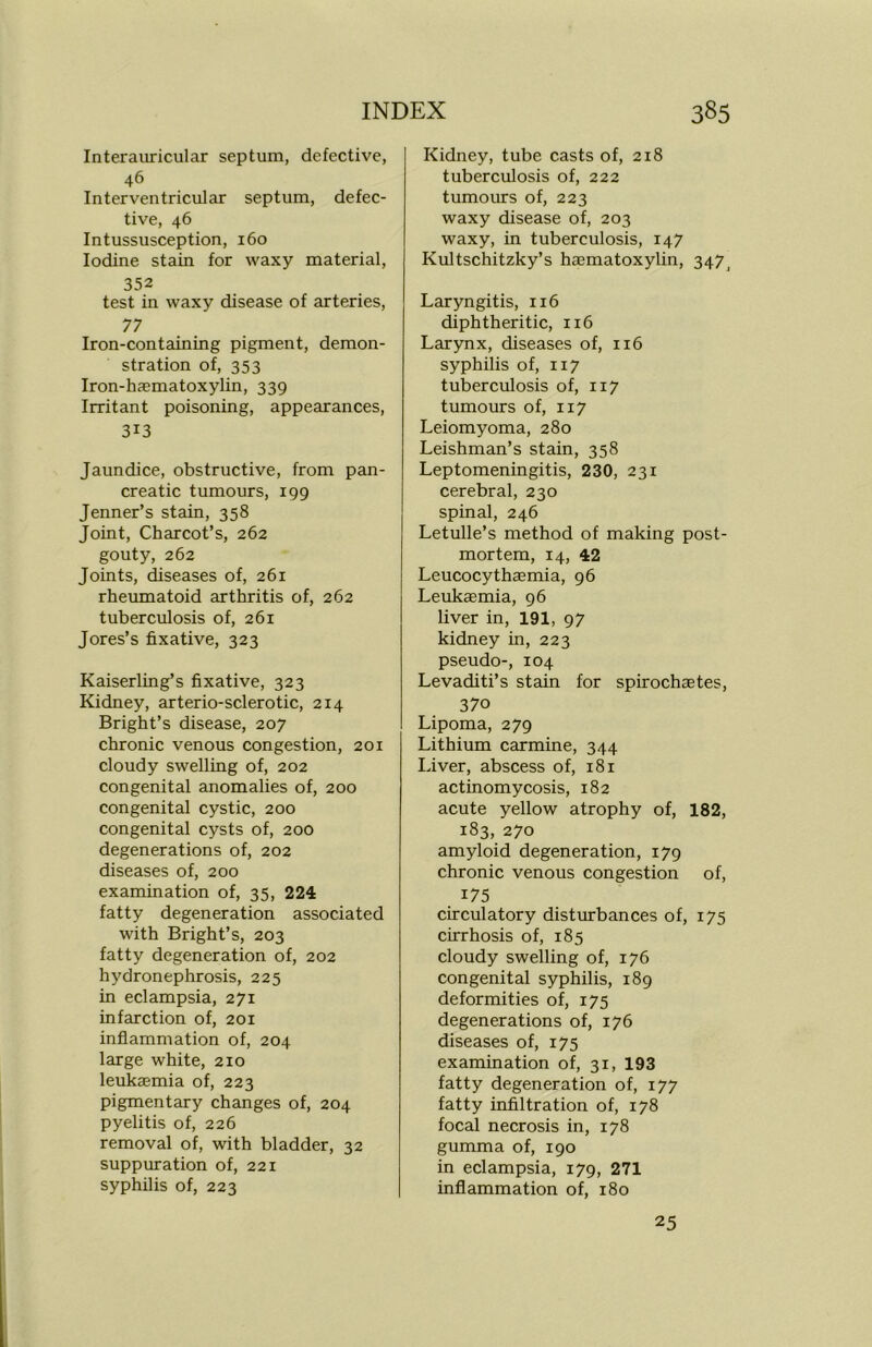 Interauricular septum, defective, 46 Interventricular septum, defec- tive, 46 Intussusception, 160 Iodine stain for waxy material, 352 test in waxy disease of arteries, 77 Iron-containing pigment, demon- stration of, 353 Iron-haematoxylin, 339 Irritant poisoning, appearances, 3i3 Jaundice, obstructive, from pan- creatic tumours, 199 Jenner’s stain, 358 Joint, Charcot’s, 262 gouty, 262 Joints, diseases of, 261 rheumatoid arthritis of, 262 tuberculosis of, 261 Jores’s fixative, 323 Kaiserling’s fixative, 323 Kidney, arterio-sclerotic, 214 Bright’s disease, 207 chronic venous congestion, 201 cloudy swelling of, 202 congenital anomalies of, 200 congenital cystic, 200 congenital cysts of, 200 degenerations of, 202 diseases of, 200 examination of, 35, 224 fatty degeneration associated with Bright’s, 203 fatty degeneration of, 202 hydronephrosis, 225 in eclampsia, 271 infarction of, 201 inflammation of, 204 large white, 210 leukaemia of, 223 pigmentary changes of, 204 pyelitis of, 226 removal of, with bladder, 32 suppuration of, 221 syphilis of, 223 Kidney, tube casts of, 2x8 tuberculosis of, 222 tumours of, 223 waxy disease of, 203 waxy, in tuberculosis, 147 Kultschitzky’s hasmatoxylin, 347j Laryngitis, 116 diphtheritic, 116 Larynx, diseases of, 116 syphilis of, 117 tuberculosis of, 117 tumours of, 117 Leiomyoma, 280 Leishman’s stain, 358 Leptomeningitis, 230, 231 cerebral, 230 spinal, 246 Letulle’s method of making post- mortem, 14, 42 Leucocythaemia, 96 Leukaemia, 96 liver in, 191, 97 kidney in, 223 pseudo-, 104 Levaditi’s stain for spirochaetes, 37o Lipoma, 279 Lithium caurmine, 344 Liver, abscess of, 181 actinomycosis, 182 acute yellow atrophy of, 182, 183, 270 amyloid degeneration, 179 chronic venous congestion of, 175 circulatory disturbances of, 175 cirrhosis of, 185 cloudy swelling of, 176 congenital syphilis, 189 deformities of, 175 degenerations of, 176 diseases of, 175 examination of, 31, 193 fatty degeneration of, 177 fatty infiltration of, 178 focal necrosis in, 178 gumma of, 190 in eclampsia, 179, 271 inflammation of, 180 25